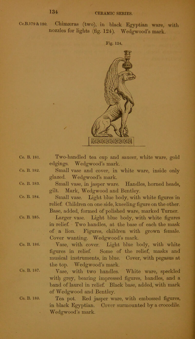 Ce.B.l 79 & 180. Ce. B. 181. Ce. B. 182. Ce. B. 183. Ce. B. 184. Ce. B. 185. Ce. B. 186. Ce. B. 187. Chimreras (two), in black Egyptian ware, with nozzles for lights (fig. 124). Wedgwood’s mark. Fig. 124, Two-handled tea cup and saucer, white ware, gold edgings. W edgwood’s mark. Small vase and cover, in white ware, inside only glazed. Wedgwood’s mark. Small vase, in jasper ware. Handles, horned heads, gilt. Mark, Wedgwood and Bentley. Small vase. Light blue body, with white figures in relief. Children on one side, kneeling figure on the other. Base, added, formed of polished ware, marked Turner. Larger vase. Light blue body, with white figures in relief. Two handles, at the base of each the mask of a lion. Figures, children with grown female. Cover wanting. Wedgwood’s mark. Vase, with cover. Light blue body, with white figures in relief. Some of the relief, masks and musical instruments, in blue. Cover, with pegasus at the top. Wedgwood’s mark. Vase, with two handles. White ware, speckled with grey, bearing impressed figures, handles, and a band of laurel in relief. Black base, added, with mark of Wedgwood and Bentley. in black Egyptian. Cover surmounted by a crocodile. Wedgwood’s mark.