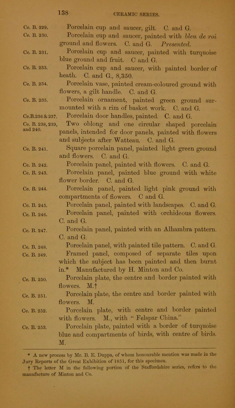 Ce. B. 229, Ce. B. 230. Ce. B. 231. Ce. B. 233. Ce. B. 234. Ce. B. 235. Ce.B.236&237. Ce. B. 238,239, and 240. Ce. B. 241. Ce. B. 242. Ce. B. 243. Ce. B. 244. Ce. B. 245. Ce. B. 246. Ce. B. 247. Ce. B. 248. Ce. B. 249. Ce. B. 250. Ce. B. 251. Ce. B. 252. Ce. B. 253. Porcelain cup and saucer, gilt. C. and G. Porcelain cup and saucer, painted with bleu de roi ground and flowers. C. and G. Presented. Porcelain cup and saucer, painted with turquoise blue ground and fruit. C and G. Porcelain cup and saucer, with painted border of heath. C. and G., 8,350. Porcelain vase, painted cream-coloured ground with flowers, a gilt handle. C. and G. Porcelain ornament, painted green ground sur- mounted with a rim of basket work. C. and G. Porcelain door handles, painted. C. and G. Two oblong and one circular shaped porcelain panels, intended for door panels, painted with flowers and subjects after Watteau. C. and G. Square porcelain panel, painted light green ground and flowers. C. and G. Porcelain panel, painted with flowers. C. and G. Porcelain panel, painted blue ground with white flower border. C. and G. Porcelain panel, painted light pink ground with compartments of flowers. C and G. Porcelain panel, painted with landscapes. C. and G. Porcelain panel, painted with orchideous flowers. C. and G. Porcelain panel, painted with an Alhambra pattern. C. and G. Porcelain panel, with painted tile pattern. C. and G. Framed panel, composed of separate tiles upon which the subject has been painted and then burnt in* Manufactured by H. Minton and Co. Porcelain plate, the centre and border painted with flowers. M.f Porcelain plate, the centre and border painted with flowers. M. Porcelain plate, with centre and border painted with flowers. M., with “ Felspar China.” Porcelain plate, painted with a border of turquoise blue and compartments of birds, with centre of birds. M. * A new process by Mr. B. E. Dnppa, of whom honourable mention was made in the Jury Reports of the Great Exhibition of 1851, for this specimen. t The letter M in the following portion of the Staffordshire series, refers to the manufacture of Minton and Co.
