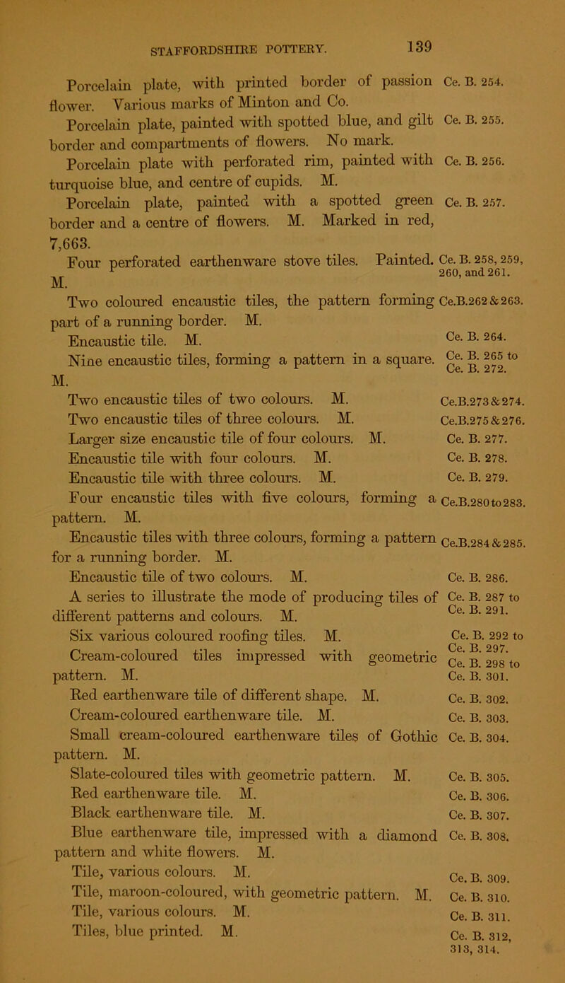 Ce. B. 254. Ce. B. 255. Ce. B. 256. Porcelain plate, with printed border of passion flower. Various marks of Minton and Co. Porcelain plate, painted with spotted blue, and gilt border and compartments of flowers. No mark. Porcelain plate with perforated rim, painted with turquoise blue, and centre of cupids. M. Porcelain plate, painted with a spotted green Ce. B. 257. border and a centre of flowers. M. Marked in red, 7,663. Four perforated earthenware stove tiles. Painted. Ce. B. 258,259, r 260, and 261. M. Two coloured encaustic tiles, the pattern forming Ce.B.262& 263. part of a running border. M. Encaustic tile. M. Nine encaustic tiles, forming a pattern in a square M. Two encaustic tiles of two colours. M. Two encaustic tiles of three colours. M. Ce. B. 264. Ce. B. 265 to Ce. B. 272. Larger size encaustic tile of four colours. O M. Ce.B.273&274. Ce.B.275&276. Ce. B. 277. Ce. B. 278. Ce. B. 279. Encaustic tile with four colours. M. Encaustic tile with three colours. M. Four encaustic tiles with five colours, forming a Ce.B.280to283. pattern. M. Encaustic tiles with three colours, forming a pattern Ce B 284 & 285 for a running border. M. Encaustic tile of two colours. M. Ce. B. 286. A series to illustrate the mode of producing tiles of Ce. B. 287 to different patterns and colours. M. Six various coloured roofing tiles. M. Cream-coloured tiles impressed with geometric pattern. M. Red earthenware tile of different shape. M. Cream-coloured earthenware tile. M. Small cream-coloured earthenware tiles of Gothic pattern. M. Slate-coloured tiles with geometric pattern. M. Red earthenware tile. M. Black earthenware tile. M. Blue earthenware tile, impressed with a diamond pattern and white flowers. M. Tile, various colours. M. Tile, maroon-coloured, with geometric pattern. M. Tile, various colours. M. Tiles, blue printed. M. Ce. B. 291. Ce. B. 292 to Ce. B. 297. Ce. B. 298 to Ce. B. 301. Ce. B. 302. Ce. B. 303. Ce. B. 304. Ce. B. 305. Ce. B. 306. Ce. B. 307. Ce. B. 308. Ce. B. 309. Ce. B. 310. Ce. B. 311. Ce. B. 312, 313, 314.