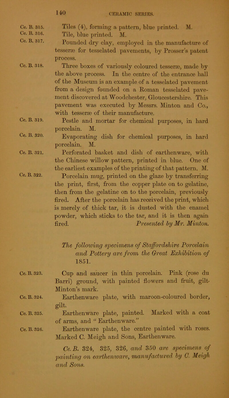 Ce. B. 315. Ce. B. 31G. Ce. B. 317. Ce. B. 318. Ce. B. 319. Ce. B. 320. Ce. B. 321. Ce. B. 322. Ce. B. 323. Ce. B. 324. Ce. B. 325. Ce. B. 326. Tiles (4), forming a pattern, blue printed. M. Tile, blue printed. M. Pounded dry clay, employed in the manufacture of tessera; for tesselated pavements, by Prosser’s patent process. Three boxes of variously coloured tesserae, made by the above process. In the centre of the entrance hall of the Museum is an example of a tesselated pavement from a design founded on a Homan tesselated pave- ment discovered at Woodchester, Gloucestershire. This pavement was executed by Messrs. Minton and Co., with tessera; of their manufacture. Pestle and mortar for chemical purposes, in hard porcelain. M. Evaporating dish for chemical purposes, in hard porcelain. M. Perforated basket and dish of earthenware, with the Chinese willow pattern, printed in blue. One of the earliest examples of the printing of that pattern. M. Porcelain mug, printed on the glaze by transferring the print, first, from the copper plate on to gelatine, then from the gelatine on to the porcelain, previously fired. After the porcelain has received the print, which is merely of thick tar, it is dusted with the enamel powder, which sticks to the tar, and it is then again fired. Presented by Mr. Minton. The following specimens of Staffordshire Porcelain and Pottery are from the Great Exhibition of 1851. Cup and saucer in thin porcelain. Pink (rose du Barri) ground, with painted flowers and fruit, gilt- Minton’s mark. Earthenware plate, with maroon-coloured border, gilt. Earthenware plate, painted. Marked with a coat of arms, and “ Earthenware.” Earthenware plate, the centre painted with roses. Marked C. Meigh and Sons, Earthenware. Ce. B. 324, 325, 326, and 350 are specimens of painting on earthenware, manufactured by C. Meigh and So'ns.