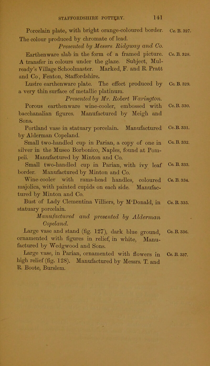 Porcelain plate, with bright orange-coloured border. The colour produced by chromate of lead. Presented by Messrs Ridgway and Go. Earthenware slab in the form of a framed picture. A transfer in colours under the glaze. Subject, Mul- ready’s Village Schoolmaster. Marked, F. and R. Pratt and Co, Fenton, Staffordshire. Lustre earthenware plate. The effect produced by a very thin surface of metallic platinum. Presented by Mr. Robert Warington. Porous earthenware wine-cooler, embossed with bacchanalian figures. Manufactured by Meigh and Sons. Portland vase in statuary porcelain. Manufactured by Alderman Copeland. Small two-handled cup in Parian, a copy of one in silver in the Museo Borbonico, Naples, found at Pom- peii. Manufactured by Minton and Co. Small two-handled cup in Parian, with ivy leaf border. Manufactured by Minton and Co. Wine-cooler with rams-head handles, coloured majolica, with painted cupids on each side. Manufac- tured by Minton and Co. Bust of Lady Clementina Villiers, by M‘Donald, in statuary porcelain. Manufactured and presented by Alderman Copeland. Large vase and stand (fig. 127), dark blue ground, ornamented with figures in relief, in white, Manu- factured by Wedgwood and Sons. Large vase, in Parian, ornamented with flowers in high relief (fig. 128). Manufactured by Messrs. T. and R. Boote, Bm’slem. Ce. B. 327. Ce. B. 328. Ce. B. 329. Ce. B. 330. Ce. B. 331. Ce. B. 332. Ce. B. 333. Ce. B. 334. Ce. B. 335. Ce. B. 336. Ce. B. 337.