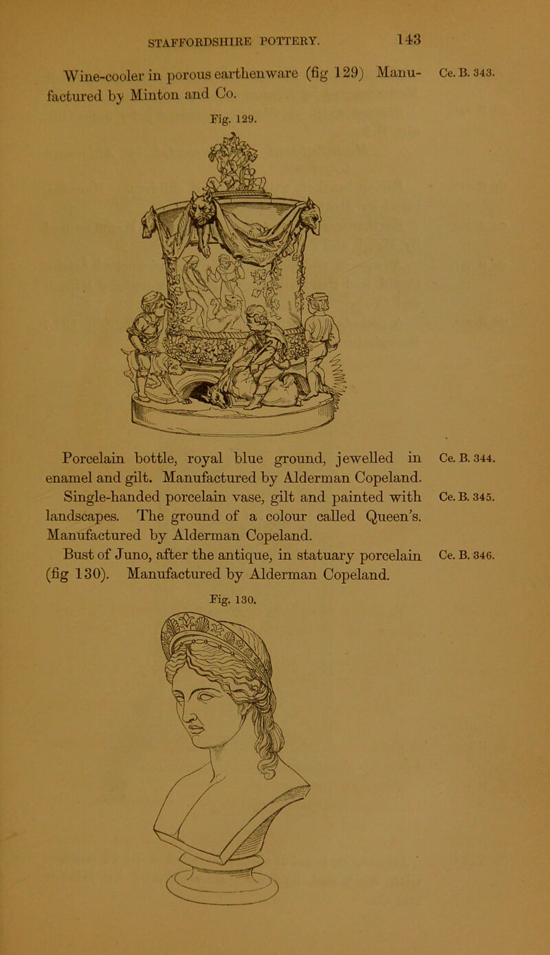 Wine-cooler in porous earthenware (fig 129) Manu- Ce.B. 343. factured b;y Minton and Co. Fig. 129. Porcelain bottle, royal blue ground, jewelled in Ce.B. 344. enamel and gilt. Manufactured by Alderman Copeland. Single-handed porcelain vase, gilt and painted with Ce. B. 345. landscapes. The ground of a colour called Queen’s. Manufactured by Alderman Copeland. Bust of Juno, after the antique, in statuary porcelain Ce. B. 346. (fig 130). Manufactured by Alderman Copeland. Fig. 130.