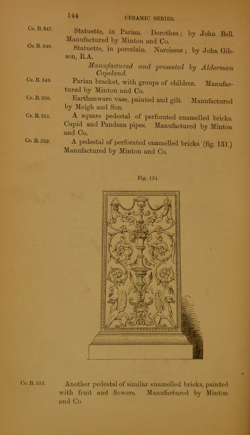 Ce. B. 347. Ce. B. 348. Ce. B. 349. Ce. B. 350. Ce. B. 351. Ce. B. 352. Statuette, in Parian. Dorothea; by John BelL Manufactured by Minton and Co. Statuette, in porcelain. Narcissus ; by John Gib- son, R.A. Manufactured and presented by Alderman Copeland. Parian bracket, with groups of children. Manufac- tured by Minton and Co. Earthenware vase, painted and gilt. Manufactured by Meigh and Son. A square pedestal of perforated enamelled bricks. Cupid and Pandean pipes. Manufactured by Minton and Co. A pedestal of perforated enamelled bricks (fig. 131.) Manufactured by Minton and Co. Fig. 131. Ce. B. 353. Another pedestal of similar enamelled bricks, painted with fruit and flowers. Manufactured by Minton and Co.