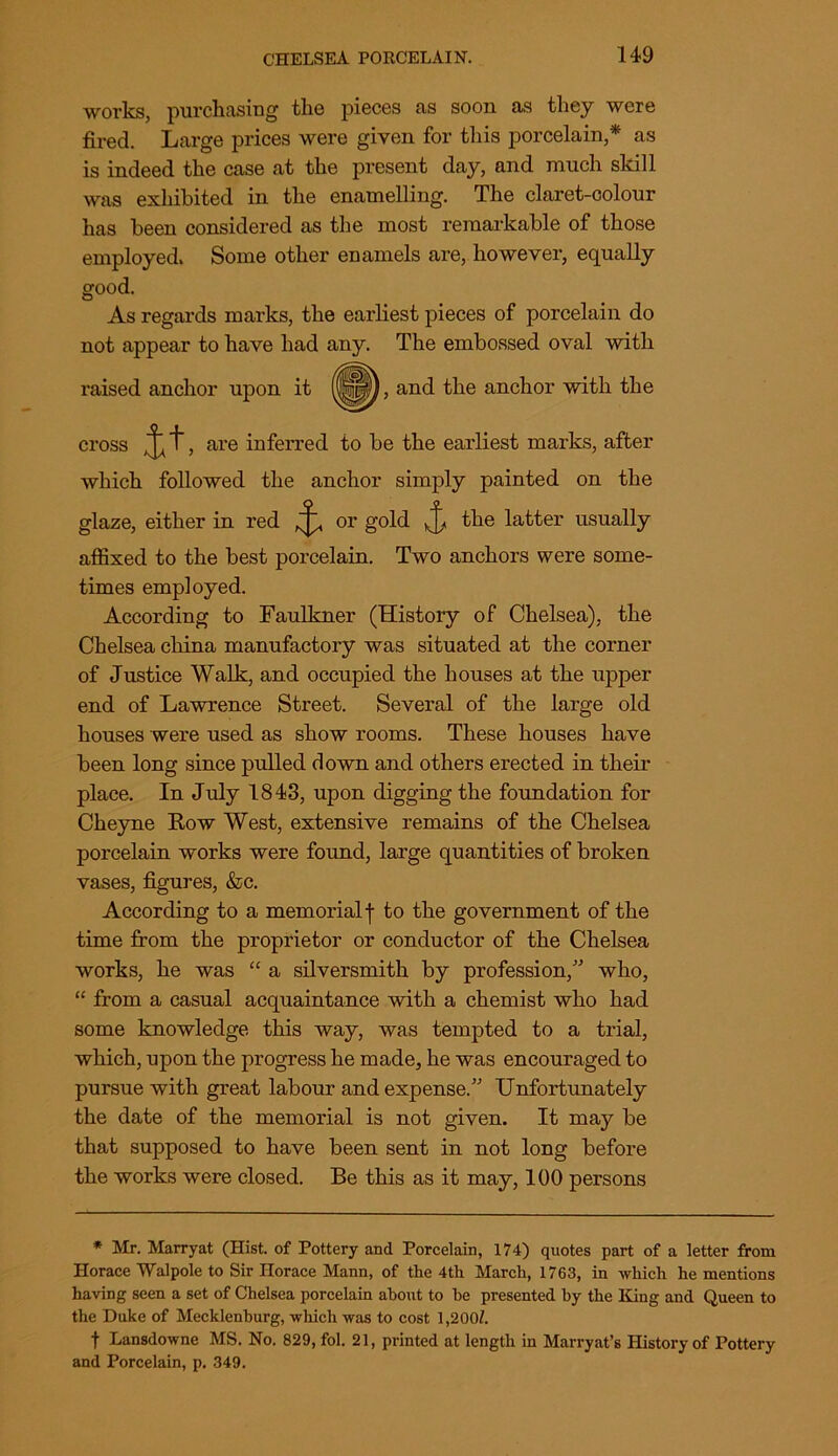 works, purchasing the pieces as soon as they were fired. Large prices were given for this porcelain,* as is indeed the case at the present day, and much skill was exhibited in the enamelling. The claret-colour has been considered as the most remarkable of those employed. Some other enamels are, however, equally good. As regards marks, the earliest pieces of porcelain do not appear to have had any. The embossed oval with raised anchor upon it and the anchor with the cross are inferred to be the earliest marks, after which followed the anchor simply painted on the glaze, either in red ^ or gold the latter usually affixed to the best porcelain. Two anchors were some- times employed. According to Faulkner (History of Chelsea), the Chelsea china manufactory was situated at the corner of Justice Walk, and occupied the houses at the upper end of Lawrence Street. Several of the large old houses were used as show rooms. These houses have been long since pulled down and others erected in their place. In July 1843, upon digging the foundation for Cheyne Row West, extensive remains of the Chelsea porcelain works were found, large quantities of broken vases, figures, &c. According to a memorial f to the government of the time from the proprietor or conductor of the Chelsea works, he was “ a silversmith by profession,” who, “ from a casual acquaintance with a chemist who had some knowledge this way, was tempted to a trial, which, upon the progress he made, he was encouraged to pursue with great labour and expense.” Unfortunately the date of the memorial is not given. It may be that supposed to have been sent in not long before the works were closed. Be this as it may, 100 persons * Mr. Marryat (Hist, of Pottery and Porcelain, 174) quotes part of a letter from Horace Walpole to Sir Horace Mann, of the 4th March, 1763, in which he mentions having seen a set of Chelsea porcelain about to he presented by the King and Queen to the Duke of Mecklenburg, which was to cost 1,200/. f Lansdowne MS. No. 829, fol. 21, printed at length in Marryat’s History of Pottery and Porcelain, p. 349.