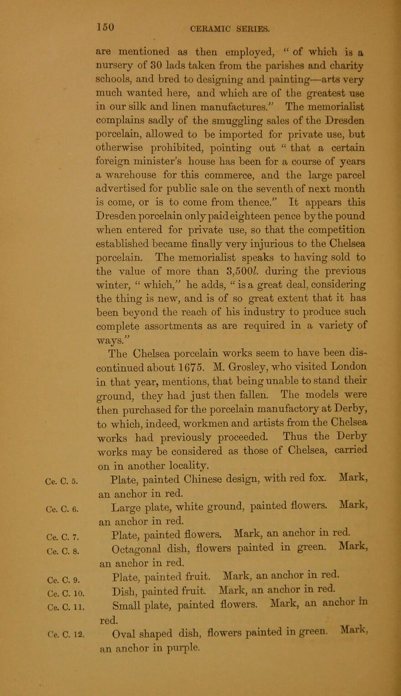 Ce. C. 5. Ce. C. 6. Ce. C. 7. Ce. C. 8. Ce. C. 9. Ce. C. 10. Ce. C. 11. are mentioned as then employed, “ of which is a nursery of 30 lads taken from the parishes and charity schools, and bred to designing and painting—arts very much wanted here, and which are of the greatest use in our silk and linen manufactures/' The memorialist complains sadly of the smuggling sales of the Dresden porcelain, allowed to be imported for private use, but otherwise prohibited, pointing out “ that a certain foreign minister’s house has been for a course of years a warehouse for this commerce, and the large parcel advertised for public sale on the seventh of next month is come, or is to come from thence.” It appears this Dresden porcelain only paid eighteen pence by the pound when entered for private use, so that the competition established became finally very injurious to the Chelsea porcelain. The memorialist speaks to having sold to the value of more than 3,500£. during the previous winter, “ which,” he adds, “ is a great deal, considering the thing is new, and is of so great extent that it has been beyond the reach of his industry to produce such complete assortments as are required in a variety of ways.” The Chelsea porcelain works seem to have been dis- continued about 1675. M. Grosley, who visited London in that year, mentions, that being unable to stand their ground, they had just then fallen. The models were then purchased for the porcelain manufactory at Derby, to which, indeed, workmen and artists from the Chelsea works had previously proceeded. Thus the Derby works may be considered as those of Chelsea, carried on in another locality. Plate, painted Chinese design, with red fox. Mark, an anchor in red. Large plate, white ground, painted flowers. Mark, an anchor in red. Plate, painted flowers. Mark, an anchor in red. Octagonal dish, flowers painted in green. Mark, an anchor in red. Plate, painted fruit. Mark, an anchor in red. Dish, painted fruit. Mark, an anchor in red. Small plate, painted flowers. Mark, an anchor in red. an anchor in purple. Mark,