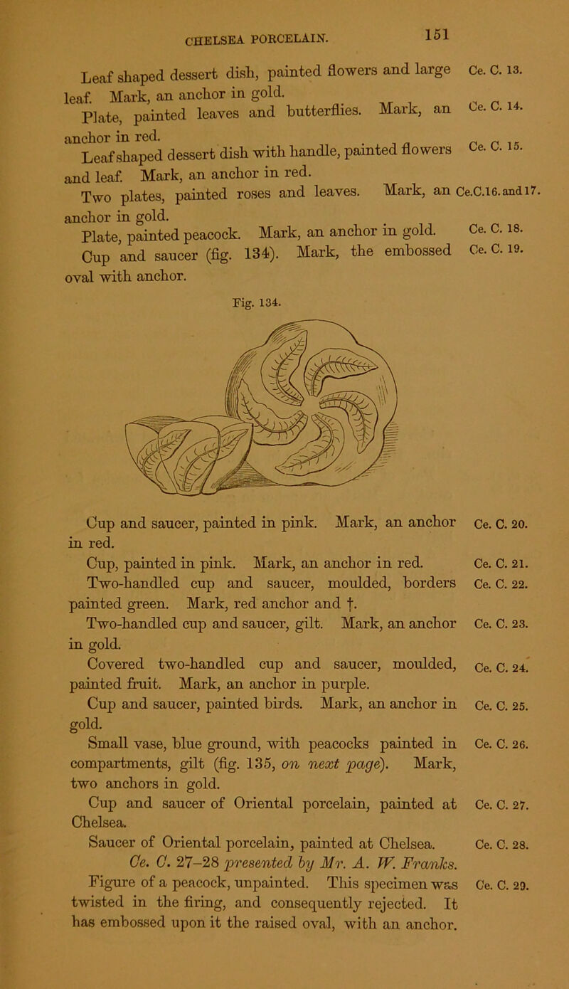 Leaf shaped dessert dish, painted dowers and large Ce. C. 13. leaf. Mark, an anchor in gold. Plate, painted leaves and butterflies. Mark, an e. . . anchor in red. Leaf shaped dessert dish with handle, painted flowers Ce. o. is. and leaf. Mark, an anchor in red. Two plates, painted roses and leaves. Mark, an Ce.C.i6.andi7. anchor in gold. Plate, painted peacock. Mark, an anchor in gold. Ce. C. is. Cup and saucer (fig. 134). Mark, the embossed Ce. C. 19. oval with anchor. Fig. 134. Cup and saucer, painted in pink. Mark, an anchor in red. Cup, painted in pink. Mark, an anchor in red. Two-handled cup and saucer, moulded, borders painted green. Mark, red anchor and t. Two-handled cup and saucer, gilt. Mark, an anchor in gold. Covered two-handled cup and saucer, moulded, painted fruit. Mark, an anchor in purple. Cup and saucer, painted birds. Mark, an anchor in gold. Small vase, blue ground, with peacocks painted in compartments, gilt (fig. 135, on next page). Mark, two anchors in gold. Cup and saucer of Oriental porcelain, painted at Chelsea. Saucer of Oriental porcelain, painted at Chelsea. Ce. C. 27-28 presented by Mr. A. JV. Franks. twisted in the firing, and consequently rejected. It has embossed upon it the raised oval, with an anchor. Ce. C. 20. Ce. C. 21. Ce. C. 22. Ce. C. 23. Ce. C. 24. Ce. C. 25. Ce. C. 26. Ce. C. 27. Ce. C. 28.