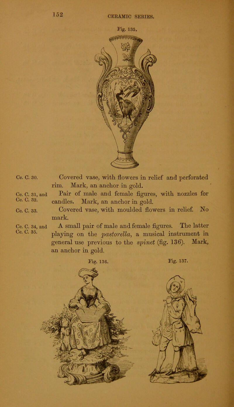 Fig. 135. Ce. C. 30. Ce. C. 31, and Ce. C. 32. Ce. C. 33. Ce. C. 34, and Ce. C. 35. Covered vase, with flowers in relief and perforated rim. Mark, an anchor in gold. Pair of male and female figures, with nozzles for candles. Mark, an anchor in gold. Covered vase, with moulded flowers in relief. No mark. A small pair of male and female figures. The latter playing on the pastorella, a musical instrument in general use previous to the spinet (fig. 136). Mark, an anchor in gold.