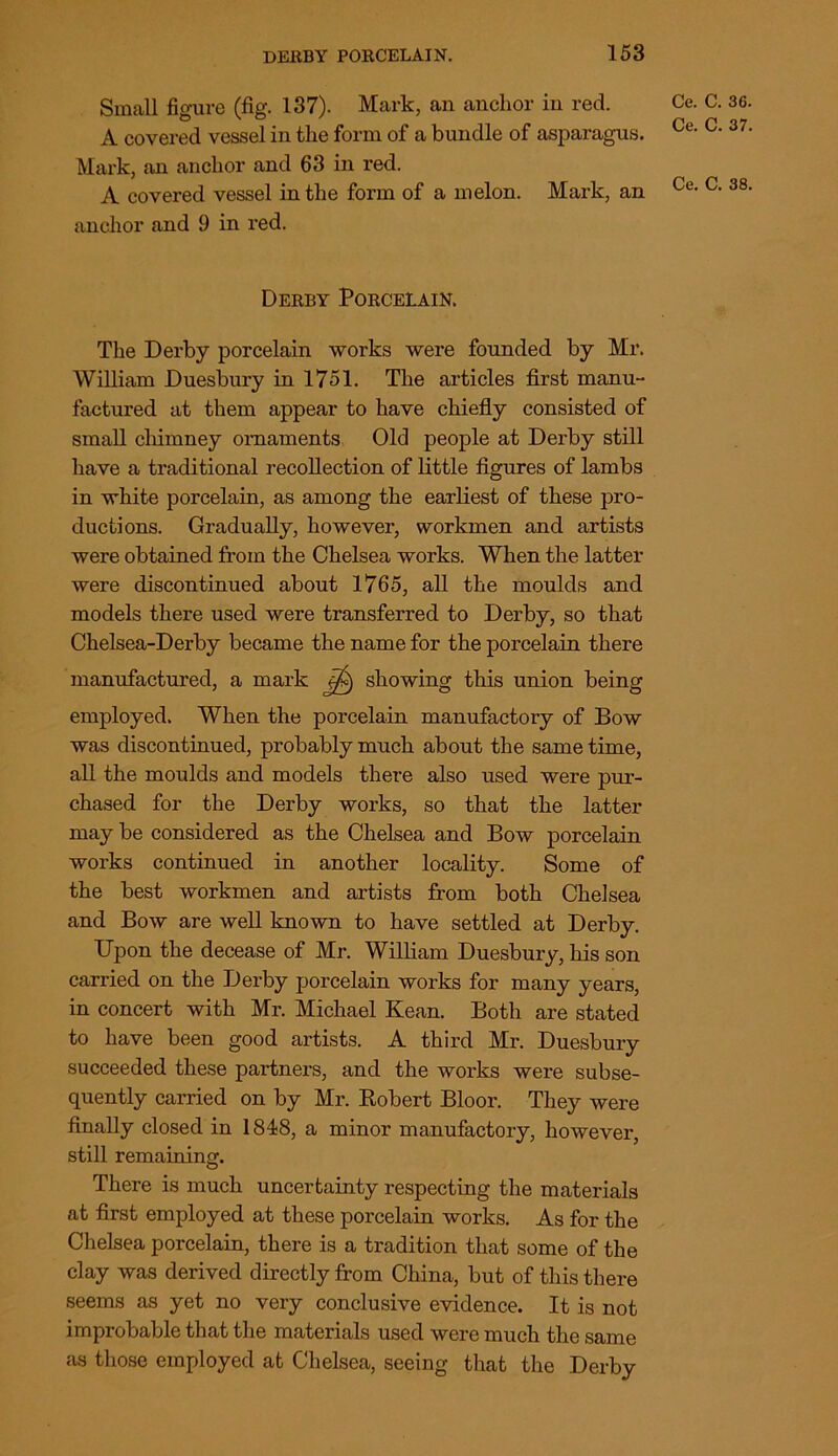 Small figure (fig. 137). Mark, an anchor in red. A covered vessel in the form of a bundle of asparagus. Mark, an anchor and 63 in red. A covered vessel in the form of a melon. Mark, an anchor and 9 in red. Ce. C. 36. Ce. C. 37. Ce. C. 38. Derby Porcelain. The Derby porcelain works were founded by Mr. William Duesbury in 1751. The articles first manu- factured at them appear to have chiefly consisted of small chimney ornaments Old people at Derby still have a traditional recollection of little figures of lambs in white porcelain, as among the earliest of these pro- ductions. Gradually, however, workmen and artists were obtained from the Chelsea works. When the latter were discontinued about 1765, all the moulds and models there used were transferred to Derby, so that Chelsea-Derby became the name for the porcelain there manufactured, a mark j/£) showing this union being employed. When the porcelain manufactory of Bow was discontinued, probably much about the same time, all the moulds and models there also used were pur- chased for the Derby works, so that the latter may be considered as the Chelsea and Bow porcelain works continued in another locality. Some of the best workmen and artists from both Chelsea and Bow are well known to have settled at Derby. Upon the decease of Mr. William Duesbury, his son carried on the Derby porcelain works for many years, in concert with Mr. Michael Kean. Both are stated to have been good artists. A third Mr. Duesbury succeeded these partners, and the works were subse- quently carried on by Mr. Robert Bloor. They were finally closed in 1848, a minor manufactory, however, still remaining. There is much uncertainty respecting the materials at first employed at these porcelain works. As for the Chelsea porcelain, there is a tradition that some of the clay was derived directly from China, but of this there seems as yet no very conclusive evidence. It is not improbable that the materials used were much the same as those employed at Chelsea, seeing that the Derby