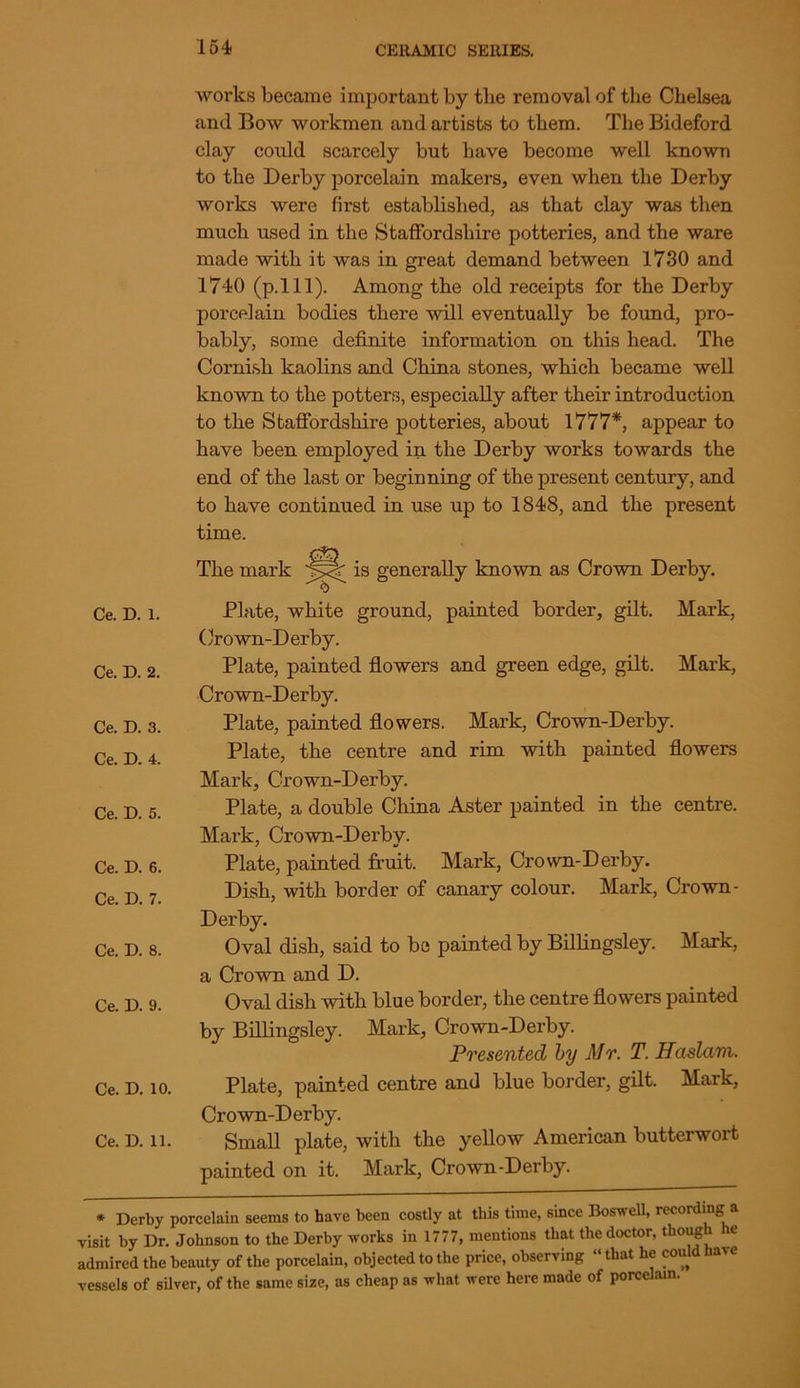 works became important by the removal of the Chelsea and Bow workmen and artists to them. The Bideford clay could scarcely but have become well known to the Derby porcelain makers, even when the Derby works were first established, as that clay was then much used in the Staffordshire potteries, and the ware made with it was in great demand between 1730 and 1740 (p.lll). Among the old receipts for the Derby porcelain bodies there will eventually be found, pro- bably, some definite information on this head. The Cornish kaolins and China stones, which became well known to the potters, especially after their introduction to the Staffordshire potteries, about 1777*, appear to have been employed in the Derby works towards the end of the last or beginning of the present century, and to have continued in use up to 1848, and the present time. The mark is generally known as Crown Derby. Ce. D. 1. Ce. D. 2. Ce. D. 3. Ce. D. 4. Ce. D. 5. Ce. D. 6. Ce. D. 7. Ce. D. 8. Ce. D. 9. Ce. D. 10. Ce. D. 11. Plate, white ground, painted border, gilt. Mark, Crown-Derby. Plate, painted flowers and green edge, gilt. Mark, Crown-Derby. Plate, painted flowers. Mark, Crown-Derby. Plate, the centre and rim with painted flowers Mark, Crown-Derby. Plate, a double China Aster painted in the centre. Mark, Crown-Derbv. Plate, painted fruit. Mark, Crown-Derby. Dish, with border of canary colour. Mark, Crown- Derby. Oval dish, said to be painted by Billingsley. Mark, a Crown and D. Oval dish with blue border, the centre flowers painted by Billingsley. Mark, Crown-Derby. Presented by Mr. T. Hcislam. Plate, painted centre and blue border, gilt. Mark, Crown-Derby. Small plate, with the yellow American butterwort painted on it. Mark, Crown-Derby. * Derby porcelain seems to have been costly at this time, since Boswell, recording a visit by Dr. Johnson to the Derby works in 1777, mentions that the doctor, though he admired the beauty of the porcelain, objected to the price, observing “that he could have vessels of silver, of the same size, as cheap as what were here made of porcelain.