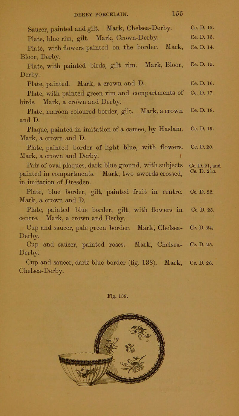 Saucer, painted and gilt. Mark, Chelsea-Derby. Plate, blue rim, gilt. Mark, Crown-Derby. Plate, with flowers painted on the border. Mark, Bloor, Derby. Plate, with painted birds, gilt rim. Mark, Bloor, Derby. Plate, painted. Mark, a crown and D. Plate, with painted green rim and compartments of birds. Mark, a crown and Derby. Plate, maroon coloured border, gilt. Mark, a crown and D. Plaque, painted in imitation of a cameo, by Haslam. Mark, a crown and D. Plate, painted border of light blue, with flowers. Mark, a crown and Derby. I Pair of oval plaques, dark blue ground, with subjects painted in compartments. Mark, two swords crossed, in imitation of Dresden. Plate, blue border, gilt, painted fruit in centre. Mark, a crown and D. Plate, painted blue border, gilt, with flowers in centre. Mark, a crown and Derby. Cup and saucer, pale green border. Mark, Chelsea- Derby. Cup and saucer, painted roses. Mark, Chelsea- Derby. Cup and saucer, dark blue border (fig. 138). Mark, Chelsea-Derby. Ce. D. 12. Ce. D. 13. Ce. D. 14. Ce. D. 15. Ce. D. 16. Ce. D. 17. Ce. D. 18. Ce. D. 19. Ce. D. 20. Ce. D. 21, and Ce. D. 21a. Ce. D. 22. Ce. D. 23. Ce. D. 24. Ce. D. 25. Ce. D. 26.