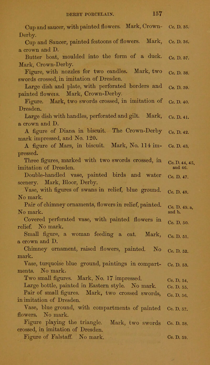 Cup and saucer, with painted flowers. Mark, Crown- Derby. Cup and Saucer, painted festoons of flowers. Mark, a crown and D. Butter boat, moulded into the form of a duck. Mark, Crown-Derby. Figure, with nozzles for two candles. Mark, two swords crossed, in imitation of Dresden. Large dish and plate, with perforated borders and painted floweis. Mark, Crown-Derby. Figure. Mark, two swords crossed, in imitation of Dresden. Large dish with handles, perforated and gilt. Mark, a crown and D. A figure of Diana in biscuit. The Crown-Derby mark impressed, and No. 120. A figure of Mars, in biscuit. Mark, No. 114 im- pressed. Three figures, marked with two swords crossed, in imitation of Dresden. Double-handled vase, painted birds and water scenery. Mark, Bloor, Derby. Vase, with figures of swans in relief, blue ground. No mark. Pair of chimney ornaments, flowers in relief, painted. No mai'k. Covered perforated vase, with painted flowers in relief. No mark. Small figure, a woman feeding a cat. Mark, a crown and D. Chimney ornament, raised flowers, painted. No mark. Vase, turquoise blue ground, paintings in compart- ments. No mark. Two small figures. Mark, No. 17 impressed. Large bottle, painted in Eastern style. No mark. Pair of small figures. Mark, two crossed swords, in imitation of Dresden. Vase, blue ground, with compartments of painted flowers. No mark. Figure playing the triangle. Mark, two swords crossed, in imitation of Dresden. Ce. D. 35. Ce. D. 36. Ce. D. 37. Ce. D. 38. Ce. D. 39. Ce. D. 40. Ce. D. 41. Ce. D. 42. Ce. D. 43. Ce. D. 44, 45, and 46. Ce. D. 47. Ce. D. 48. Ce. D. 49. a, and b. Ce. D. 50. Ce. D. 51. Ce. D. 52. Ce. D. 53. Ce. D. 54. Ce. D. 55. Ce. D. 56. Ce. D. 57. Ce. D. 58.