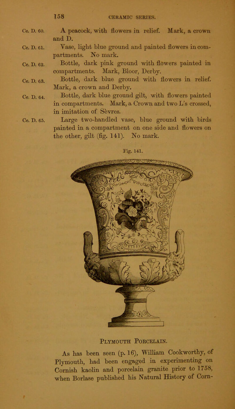 Ce. D. 60. A peacock, with flowers in relief. Mark, a crown and D. Ce. D. 61. Vase, light blue ground and painted flowers in com- partments. No mark. Ce. D. 62. Bottle, dark pink ground with flowers painted in compartments. Mark, Bloor, Derby. Ce. D. 63. Bottle, dark blue ground with flowers in relief. Mark, a crown and Derby. Ce. D. 64. Bottle, dark blue ground gilt, with flowers painted in compartments. Mark, a Crown and two L’s crossed, in imitation of Sfevres. Ce. D. 65. Large two-handled vase, blue ground with birds painted in a compartment on one side and flowers on the other, gilt (fig. 141). No mark. Fig. 141. Plymouth Porcelain. As has been seen (p. 16), William Cookworthy, of Plymouth, had been engaged in experimenting on Cornish kaolin and porcelain granite prior to 1 / 58, when Borlase published his Natural History of Corn-