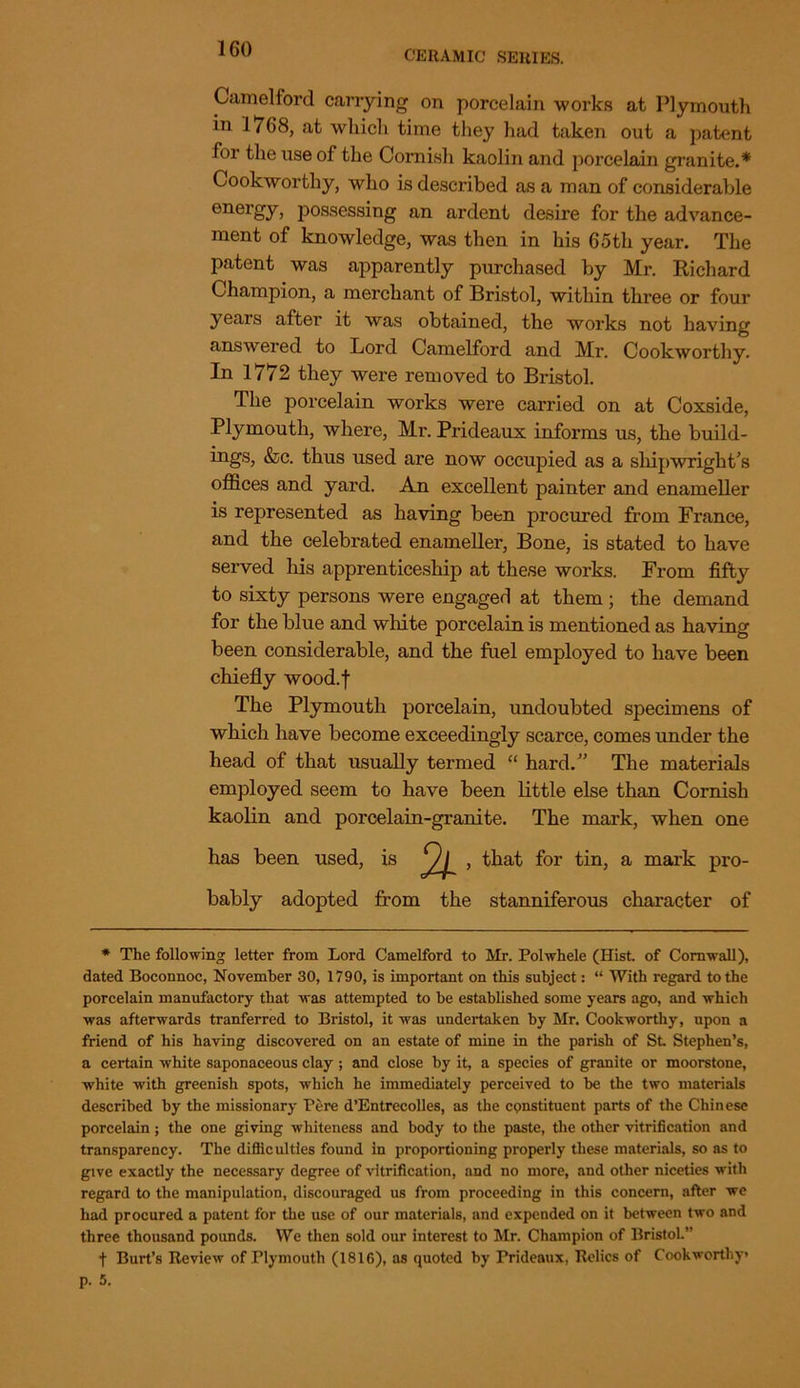 CERAMIC SERIES. Camelford carrying on porcelain works at Plymouth in 1768, at which time they had taken out a patent for the use of the Cornish kaolin and porcelain granite.* Cookworthy, who is described as a man of considerable energy, possessing an ardent desire for the advance- ment of knowledge, was then in his 65th year. The patent was apparently purchased by Mr. Richard Champion, a merchant of Bristol, within three or four years after it was obtained, the works not having answered to Lord Camelford and Mr. Cookworthy. In 1772 they were removed to Bristol. The porcelain works were carried on at Coxside, Plymouth, where, Mr. Prideaux informs us, the build- ings, &c. thus used are now occupied as a shipwright’s offices and yard. An excellent painter and enameller is represented as having been procured from France, and the celebrated enameller, Bone, is stated to have served his apprenticeship at these works. From fifty to sixty persons were engaged at them ; the demand for the blue and white porcelain is mentioned as having been considerable, and the fuel employed to have been chiefly wood.f The Plymouth porcelain, undoubted specimens of which have become exceedingly scarce, comes under the head of that usually termed “ hard.” The materials employed seem to have been little else than Cornish kaolin and porcelain-granite. The mark, when one bably adopted from the stanniferous character of * The following letter from Lord Camelford to Mr. Polwhele (Hist, of Cornwall), dated Boconnoc, November 30, 1790, is important on this subject: “ With regard to the porcelain manufactory that was attempted to he established some years ago, and which was afterwards tranferred to Bristol, it was undertaken by Mr. Cookworthy, upon a friend of his having discovered on an estate of mine in the parish of St Stephen’s, a certain white saponaceous clay; and close by it, a species of granite or moorstone, white with greenish spots, which he immediately perceived to he the two materials described by the missionary Pere d’Entrecolles, as the constituent parts of the Chinese porcelain ; the one giving whiteness and body to the paste, the other vitrification and transparency. The diflic ulties found in proportioning properly these materials, so as to give exactly the necessary degree of vitrification, and no more, and other niceties with regard to the manipulation, discouraged us from proceeding in this concern, after we had procured a patent for the use of our materials, and expended on it between two and three thousand pounds. We then sold our interest to Mr. Champion of Bristol.” t Burt’s Review of Plymouth (1816), as quoted by Prideaux, Relics of Cookworthy* has been used, is
