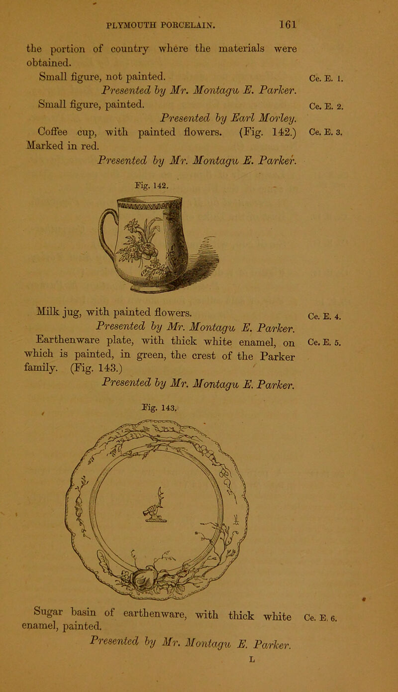 the portion of country where the materials were obtained. Small figure, not painted. Presented by Mr. Montagu E. Parker. Small figure, painted. Presented by Earl Morley. Coffee cup, with painted flowers. (Fig. 142.) Marked in red. Presented by Mr. Montagu E. Parker. Fig. 142. Milk jug, with painted flowers. Presented by Mr. Montagu E. Parker. Earthenware plate, with thick white enamel, on which is painted, in green, the crest of the Parker family. (Fig. 143.) Presented by Mr. Montagu E. Parker. Fig. 143. Sugar basin of earthenware, with thick white enamel, painted. Presented by Mr. Montagu E. Parker. L Ce. E. I. Ce. E. 2. Ce. E. 3. Ce. E. 4. Ce. E. 5. Ce. E, 6.