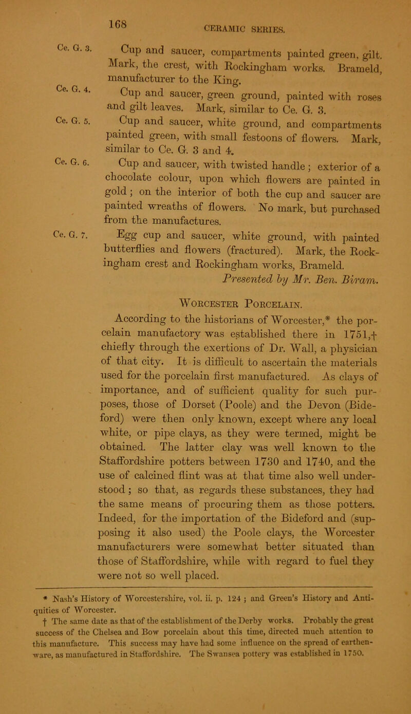 CERAMIC SERIES. Ce. G. 3. Ce. G. 4. Ce. G. 5. Ce. G. 6. Ce. G. 7. Cup and saucer, compartments painted green, gilt. Mark, the crest, with Rockingham works. Brameld, manufacturer to the King. Cup and saucer, green ground, painted with roses and gilt leaves. Mark, similar to Ce. G. 3. Cup and saucer, white ground, and compartments painted green, with small festoons of flowers. Mark, similar to Ce. G. 3 and 4. Cup and saucer, with twisted handle ; exterior of a chocolate colour, upon which flowers are painted in gold ; on the interior of both the cup and saucer are painted wreaths of flowers. No mark, but purchased from the manufactures. Egg cup and saucer, white ground, with painted butterflies and flowers (fractured). Mark, the Rock- ingham crest and Rockingham works, Brameld. Presented by Mr. Ben. Biram. Worcester Porcelain. According to the historians of Worcester,* the por- celain manufactory was established there in 17ol,f chiefly through the exertions of Dr. Wall, a physician of that city. It is difficult to ascertain the materials used for the porcelain first manufactured. As clays of importance, and of sufficient quality for such pur- poses, those of Dorset (Poole) and the Devon (Bide- ford) were then only known, except where any local white, or pipe clays, as they were termed, might be obtained. The latter clay was well known to the Staffordshire potters between 1730 and 1740, and the use of calcined flint was at that time also well under- stood ; so that, as regards these substances, they had the same means of procuring them as those potters. Indeed, for the importation of the Bideford and (sup- posing it also used) the Poole clays, the Worcester manufacturers were somewhat better situated than those of Staffordshire, while with regard to fuel they were not so well placed. * Nash’s History of Worcestershire, vol. ii. p. 124 ; and Green’s History and Anti- quities of Worcester. f The same date as that of the establishment of the Derby works. Probably the great success of the Chelsea and Bow porcelain about this time, directed much attention to this manufacture. This success may have had some influence on the spread of earthen- ware, as manufactured in Staffordshire. The Swansea pottery was established in 1750.