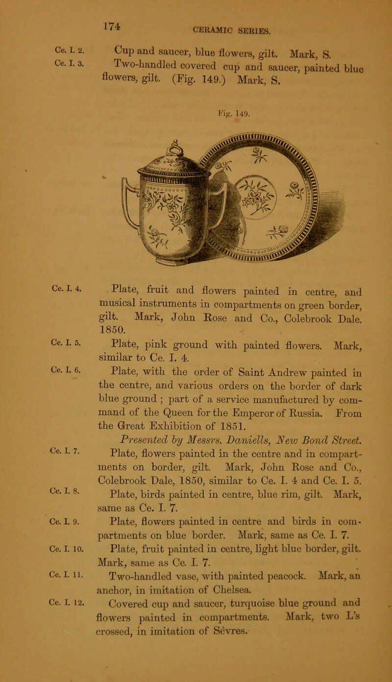 CERAMIC SERIES. Ce. I. 2. Ce. I. 3. Ce. I. 4. Ce. L 5. Ce. I. 6. Ce. I. 7. Ce. I. 8. Ce. I. 9. Ce. I. 10. Ce. I. 11. Ce. I. 12. Cup and saucer, blue flowers, gilt. Mark, S. Two-handled covered cup and saucer, painted blue flowers, gilt. (Fig. 149.) Mark, S. Eig. 149. Plate, fruit and flowers painted in centre, and musical instruments in compartments on green border, gilt. Mark, John Hose and Co., Colebrook Dale. 1850. Plate, pink ground with painted flowers. Mark, similar to Ce. I. 4. Plate, with the order of Saint Andrew painted in the centre, and various orders on the border of dark blue ground ; part of a service manufactured by com- mand of the Queen for the Emperor of Russia. From the Great Exhibition of 1851. Presented by Messrs. Daniells, New Bond Street. Plate, flowers painted in the centre and in compart- ments on border, gilt. Mark, John Rose and Co., Colebrook Dale, 1850, similar to Ce. I. 4 and Ce. I. 5. Plate, birds painted in centre, blue rim, gilt. Mark, same as Ce. I. 7. Plate, flowers painted in centre and birds in com- partments on blue border. Mark, same as Ce. I. 7. Plate, fruit painted in centre, light blue border, gilt. Mark, same as Ce. I. 7. Two-handled vase, with painted peacock. Mark, an anchor, in imitation of Chelsea. Covered cup and saucer, turquoise blue ground and flowers painted in compartments. Mark, two L’s crossed, in imitation of Sevres.