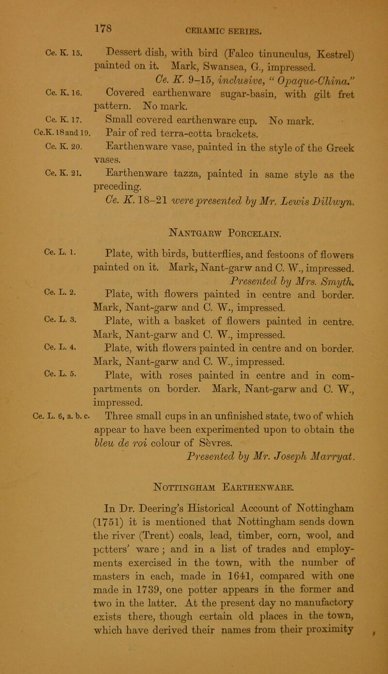 Ce. K. 15. Dessert dish, with bird (Falco tinunculus, Kestrel) painted on it. Mark, Swansea, G., impressed. Ce. K. 9-15, inclusive, “ Opaque-China.” Ce. K. ig. Covered earthenware sugar-basin, with gilt fret pattern. No mark. Ce. K. 17. Small covered earthenware cup. No mark. Ce.K. i8and 19. Pair of red terra-cotta brackets. Ce. K. 20. Earthenware vase, painted in the style of the Greek vases. Ce. K. 21. Earthenware tazza, painted in same style as the preceding. Ce. K. 18-21 were presented by Mr. Lewis Dillwyn. Nantgarw Porcelain. Ce. L. 1. Ce. L. 2. Ce. L. 3. Ce. L. 4. Ce. L. 5. Ce. L. 6, a. b. c. Plate, with birds, butterflies, and festoons of flowers painted on it. Mark, Nant-garw and C. W., impressed. Presented by Mrs. Smyth. Plate, with flowers painted in centre and border. Mark, Nant-garw and C. W., impressed. Plate, with a basket of flowers painted in centre. Mark, Nant-garw and C. W., impressed. Plate, with flowers painted in centre and on border. Mark, Nant-garw and C. W., impressed. Plate, with roses painted in centre and in com- partments on border. Mark, Nant-garw and C. W., impressed. Three small cups in an unfinished state, two of which appear to have been experimented upon to obtain the bleu de roi colour of Shvres. Presented by Mr. Joseph Marry at. Nottingham Earthenware. In Dr. Deering’s Historical Account of Nottingham (1751) it is mentioned that Nottingham sends down the river (Trent) coals, lead, timber, corn, wool, and potters' ware ; and in a list of trades and employ- ments exercised in the town, with the number of masters in each, made in 1641, compared with one made in 1739, one potter appears in the former and two in the latter. At the present day no manufactory exists there, though certain old places in the town, which have derived their names from their proximity