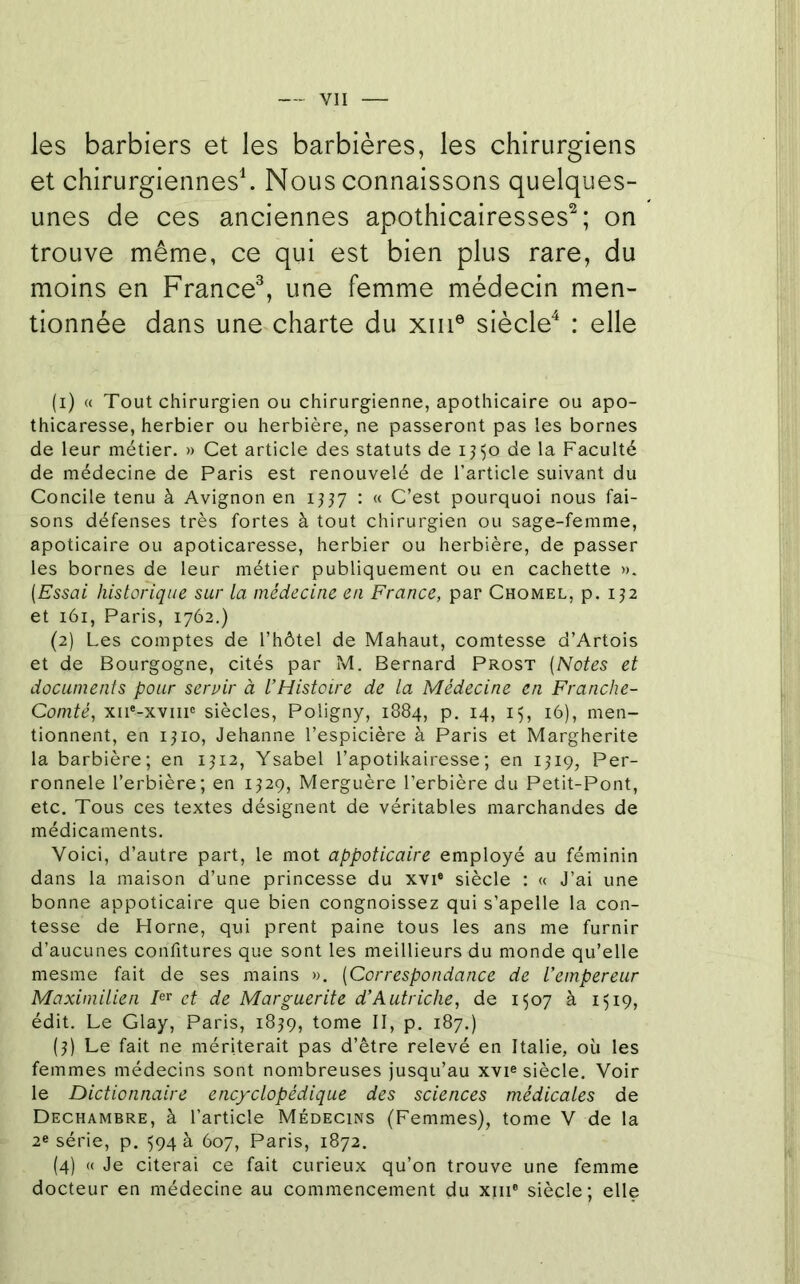 les barbiers et les barbières, les chirurgiens et chirurgiennesh Nous connaissons quelques- unes de ces anciennes apothicairesses^; on trouve même, ce qui est bien plus rare, du moins en France^, une femme médecin men- tionnée dans une charte du xiii® siècle^ : elle (1) « Tout chirurgien ou chirurgienne, apothicaire ou apo- thicaresse, herbier ou herbière, ne passeront pas les bornes de leur métier. » Cet article des statuts de ij^o de la Faculté de médecine de Paris est renouvelé de l’article suivant du Concile tenu à Avignon en 1337 : « C’est pourquoi nous fai- sons défenses très fortes à tout chirurgien ou sage-femme, apoticaire ou apoticaresse, herbier ou herbière, de passer les bornes de leur métier publiquement ou en cachette ». (Essai historique sur la médecine en France, par Chomel, p. 132 et 161, Paris, 1762.) (2) Les comptes de l’hôtel de Mahaut, comtesse d’Artois et de Bourgogne, cités par rd. Bernard Prost (Notes et documents pour servir à l’Histoire de la Médecine en Franche- Comté, xii'-xviii® siècles, Poligny, 1884, p. 14, 15, 16), men- tionnent, en 1310, Jehanne l’espicière à Paris et Margherite la barbière; en 1312, Ysabel l’apotikairesse ; en 1319, Per- ronnele l’erbière; en 1329, Merguère l’erbière du Petit-Pont, etc. Tous ces textes désignent de véritables marchandes de médicaments. Voici, d’autre part, le mot appoticaire employé au féminin dans la maison d’une princesse du xvi® siècle : « J’ai une bonne appoticaire que bien congnoissez qui s’apelle la con- tesse de Home, qui prent paine tous les ans me furnir d’aucunes confitures que sont les meillieurs du monde qu’elle mesme fait de ses mains ». (Correspondance de l’empereur Maximilien et de Marguerite d’Autriche, de 1507 à 1519, édit. Le Glay, Paris, 1839, tome II, p. 187.) (3) Le fait ne mériterait pas d’être relevé en Italie, où les femmes médecins sont nombreuses jusqu’au xvi® siècle. Voir le Dictionnaire encyclopédique des sciences médicales de Dechambre, à l’article Médecins (Femmes), tome V de la 2e série, p. 594 à 607, Paris, 1872. (4) « Je citerai ce fait curieux qu’on trouve une femme docteur en médecine au commencement du xiii® siècle; elle