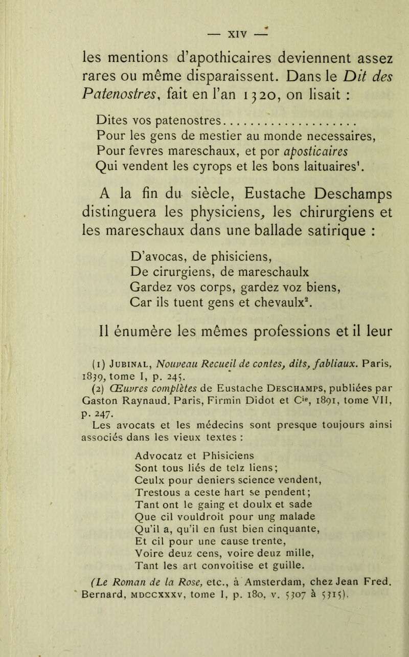 les mentions d’apothicaires deviennent assez rares ou même disparaissent. Dans le Dit des Patenostres, fait en l’an 1320, on lisait : Dites vos patenostres Pour les gens de mestier au monde necessaires, Pour fevres mareschaux, et por aposticaires Qui vendent les cyrops et les bons laituairesh A la fin du siècle, Eustache Deschamps distinguera les physiciens^, les chirurgiens et les mareschaux dans une ballade satirique : D’avocas, de phisiciens, De cirurgiens, de mareschaulx Gardez vos corps, gardez voz biens. Car ils tuent gens et chevaulx^ Il énumère les mêmes professions et il leur (1) JuBiNAL, Nolweau Recueil de contes, dits, fabliaux. Paris, 1839, tome I, p. 245. (2) Œuvres complètes de Eustache Deschamps, publiées par Gaston Raynaud. Paris, Firmin Didot et C*®, 1891, tome Vil, p. 247. Les avocats et les médecins sont presque toujours ainsi associés dans les vieux textes : Advocatz et Phisiciens Sont tous liés de telz liens; Ceulx pour deniers science vendent, Trestous a ceste hart se pendent; Tant ont le gaing et doulx et sade Que cil vouldroit pour ung malade Qu’il a, qu’il en fust bien cinquante, Et cil pour une cause trente. Voire deuz cens, voire deuz mille, Tant les art convoitise et guille. (Le Roman de la Rose, etc., à Amsterdam, chez Jean Fred. ' Bernard, mdccxxxv, tome 1, p. 180, v. Q07 à Q15),