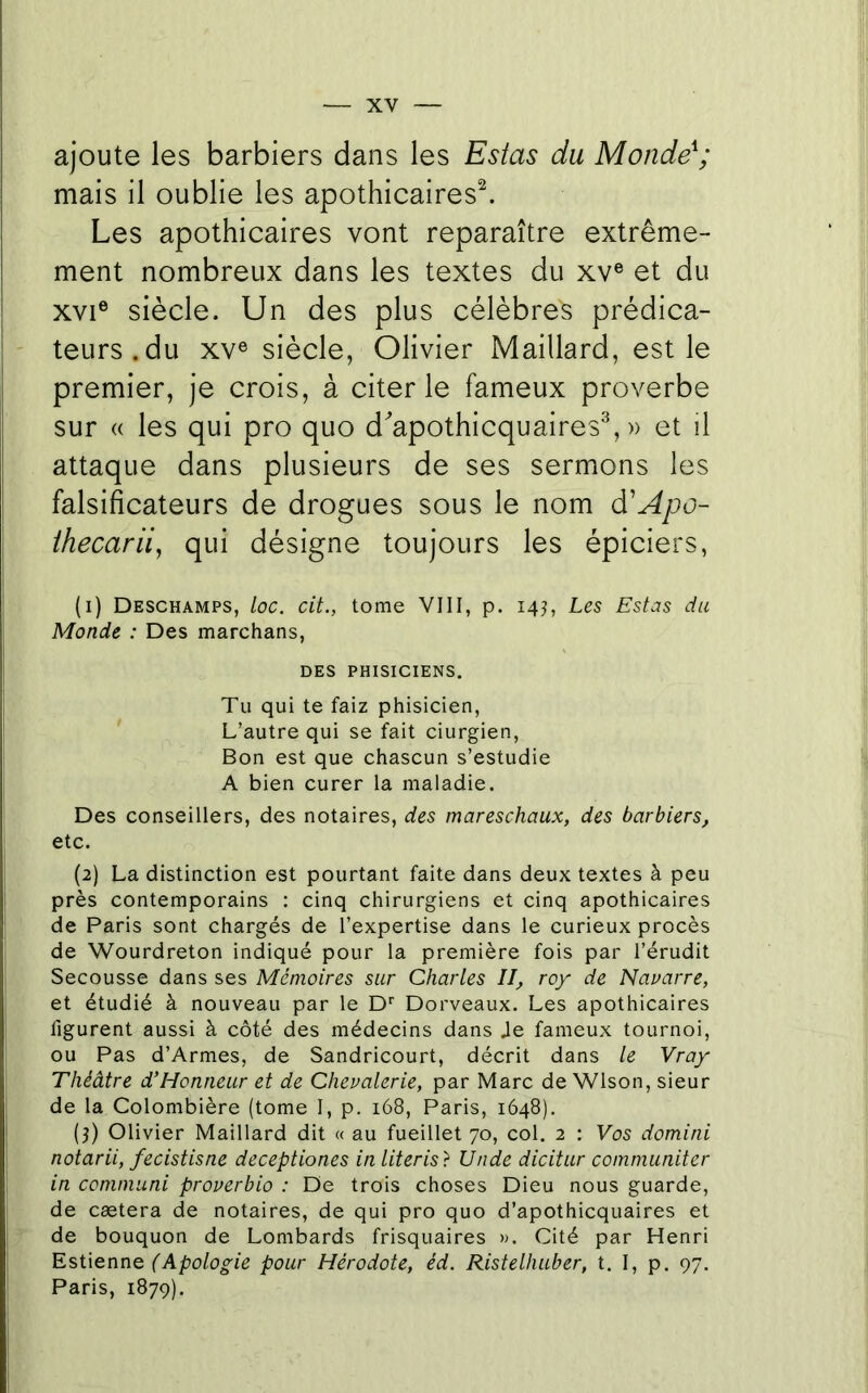 ajoute les barbiers dans les Estas du Monde\' mais il oublie les apothicaires^. Les apothicaires vont reparaître extrême- ment nombreux dans les textes du xv® et du XVI® siècle. Un des plus célèbres prédica- teurs, du XV® siècle, Olivier Maillard, est le premier, je crois, à citer le fameux proverbe sur « les qui pro quo d'apothicquaires^ » et il attaque dans plusieurs de ses sermons les falsificateurs de drogues sous le nom d'Apo- ihecarii, qui désigne toujours les épiciers, (1) Deschamps, loc. cit., tome VIII, p. 14J, Les Estas du Monde : Des marchans, DES PHISICIENS. Tu qui te faiz phisicien. L’autre qui se fait ciurgien. Bon est que chascun s’estudie A bien curer la maladie. Des conseillers, des notaires, des mareschaux, des barbiers, etc. (2) La distinction est pourtant faite dans deux textes à peu près contemporains : cinq chirurgiens et cinq apothicaires de Paris sont chargés de l’expertise dans le curieux procès de Wourdreton indiqué pour la première fois par l’érudit Secousse dans ses Mémoires sur Charles II, roy de Nauarre, et étudié à nouveau par le D* Dorveaux. Les apothicaires figurent aussi à côté des médecins dans Je fameux tournoi, ou Pas d’Armes, de Sandricourt, décrit dans le Vray Théâtre d’Honneur et de Chevalerie, par Marc deWlson, sieur de la Colombière (tome I, p. 168, Paris, 1648), (3) Olivier Maillard dit « au fueillet 70, col. 2 : Vus domini notarii, fecistisne deceptiones in literis} Unde dicitur communiter in communi proverbio : De trois choses Dieu nous guarde, de cætera de notaires, de qui pro quo d’apothicquaires et de bouquon de Lombards frisquaires ». Cité par Henri Estienne pour Hérodote, éd. Ristelhuber, t. I, p. 97. Paris, 1879).