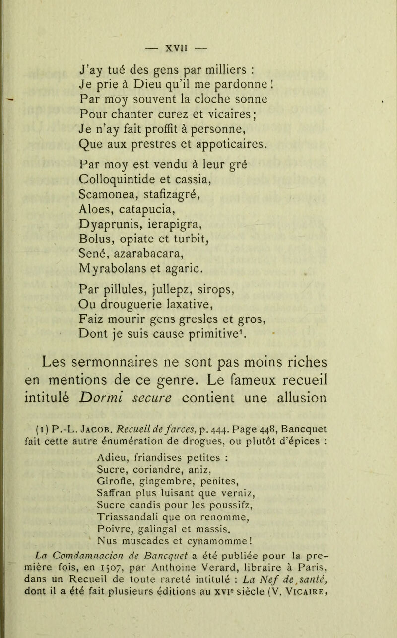 J’ay tué des gens par milliers : Je prie à Dieu qu’il me pardonne ! Par moy souvent la cloche sonne Pour chanter curez et vicaires; Je n’ay fait proffit à personne, Que aux prestres et appoticaires. Par moy est vendu à leur gré Colloquintide et cassia, Scamonea, stafizagré, Aloes, catapucia, Dyaprunis, ierapigra, Bolus, opiate et turbit, Séné, azarabacara, Myrabolans et agaric. Par pillules, jullepz, sirops. Ou drouguerie laxative, Faiz mourir gens gresles et gros. Dont je suis cause primitive^ Les sermonnaires ne sont pas moins riches en mentions de ce genre. Le fameux recueil intitulé Dormi secure contient une allusion ( I ) P.-L. Jacob, Recueil de farces, p. 444. Page 448, Bancquet fait cette autre énumération de drogues, ou plutôt d’épices : Adieu, friandises petites : Sucre, coriandre, aniz. Girofle, gingembre, penites, Saffran plus luisant que verniz. Sucre candis pour les poussifz, Triassandali que on renomme, Poivre, galingal et massis. Nus muscades et cynamomme! La Comdainnacion de Bancquet a été publiée pour la pre- mière fois, en 1507, par Anthoine Verard, libraire à Paris, dans un Recueil de toute rareté intitulé : La Nef de,santé, dont il a été fait plusieurs éditions au xvie siècle (V. Vicaire,
