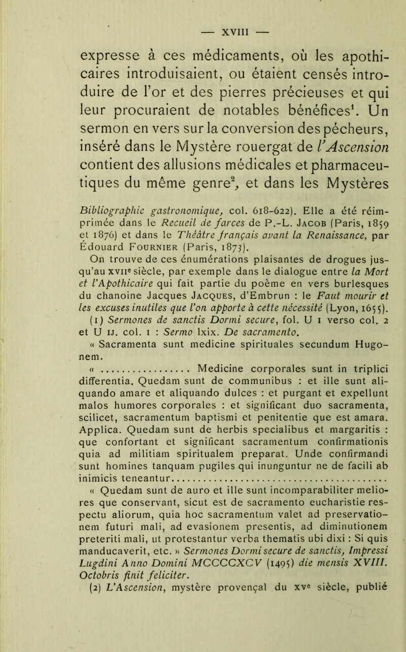 expresse à ces médicaments, où les apothi- caires introduisaient, ou étaient censés intro- duire de l’or et des pierres précieuses et qui leur procuraient de notables bénéfices\ Un sermon en vers sur la conversion des pécheurs, inséré dans le Mystère rouergat de rAscension contient des allusions médicales et pharmaceu- tiques du même genre^ et dans les Mystères Bibliographie gastronomique, col. 618-622). Elle a été réim- primée dans le Recueil de farces de P.-L. Jacob (Paris, 1859 et 1876) et dans le Théâtre français avant la Renaissance, par Édouard Fournier (Paris, 1875). On trouve de ces énumérations plaisantes de drogues jus- qu’au xviie siècle, par exemple dans le dialogue entre la Mort et l’Apothicaire qui fait partie du poème en vers burlesques du chanoine Jacques Jacques, d’Embrun : le Faut mourir et les excuses inutiles que l’on apporte à cette nécessité (Lyon, 165$). (1) Sennones de sanctis Dormi secure, fol. U i verso col. 2 et U IJ. col. I : Sermo Ixix. De sacramento. « Sacramenta sunt medicine spirituales secundum Hugo- nem. « Medicine corporales sunt in triplici differentia. Quedam sunt de communibus : et ille sunt ali- quando amare et aliquando dulces ; et purgant et expellunt malos humores corporales : et significant duo sacramenta, scilicet, sacramentum baptismi et penitentie que est amara. Applica. Quedam sunt de herbis specialibus et margaritis : que confortant et significant sacramentum confirmationis quia ad militiam spiritualem préparât. Unde confirmandi sunt homines tanquam pugiles qui inunguntur ne de facili ab inimicis teneantur « Quedam sunt de auro et ille sunt incomparabiliter melio- res que conservant, sicut est de sacramento eucharistie res- pecta aliorum, quia hoc sacramentum valet ad preservatio- nem futur! mali, ad evasionem presentis, ad diminutionem preteriti mali, ut protestantur verba thematis ubi dixi : Si quis manducaverit, etc. » Sennones Dormi secure de sanctis, Impressi Lugdini Anno Domini MCCCCXCV (1495) mensis XVIII. Octobris finit féliciter. (2) L’Ascension, mystère provençal du xve siècle, publié