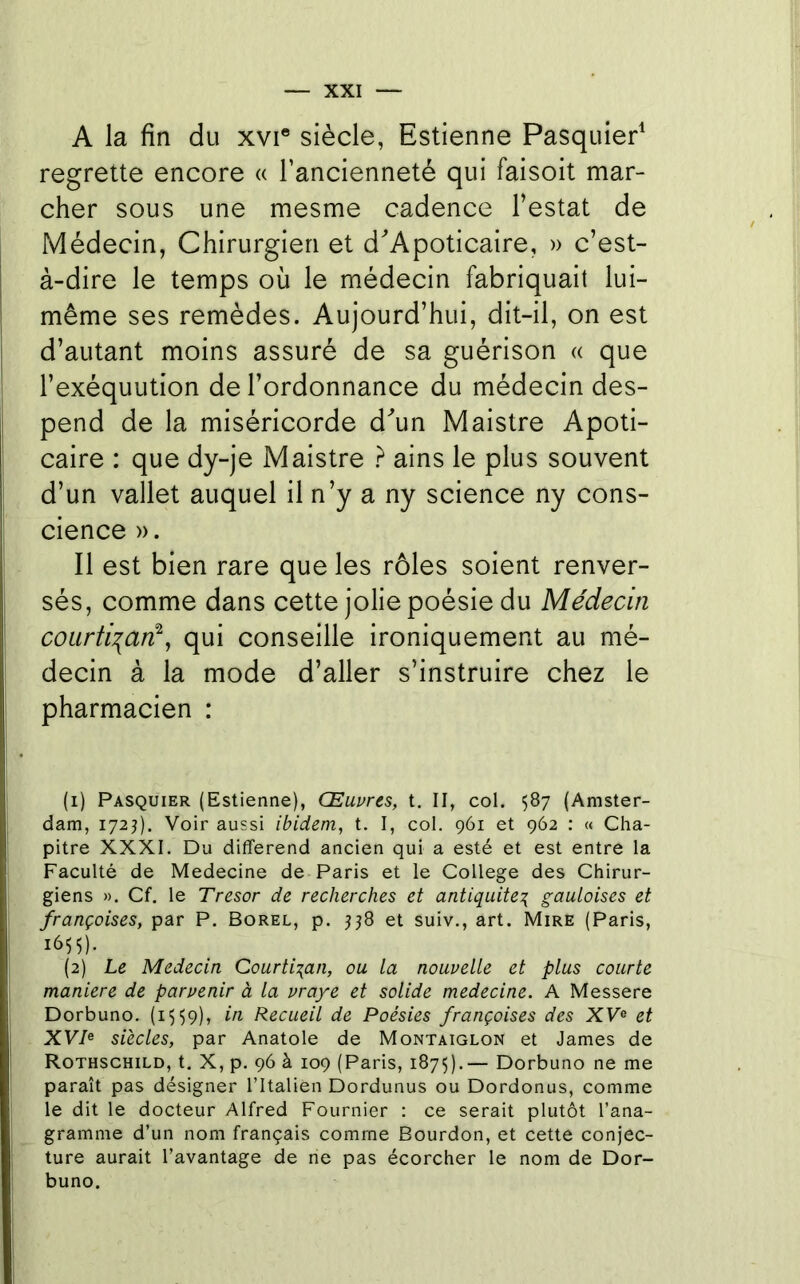 A la fin du xvi* siècle, Estienne Pasquier^ regrette encore « l’ancienneté qui faisoit mar- cher sous une mesme cadence Testât de Médecin, Chirurgien et d'Apoticaire, » c’est- à-dire le temps où le médecin fabriquait lui- même ses remèdes. Aujourd’hui, dit-il, on est d’autant moins assuré de sa guérison « que Texéquution de l’ordonnance du médecin des- pend de la miséricorde d^un Maistre Apoti- caire : que dy-je Maistre ? ains le plus souvent d’un vallet auquel il n’y a ny science ny cons- cience ». Il est bien rare que les rôles soient renver- sés, comme dans cette jolie poésie du Médecin coiirÜT^aré^ qui conseille ironiquement au mé- decin à la mode d’aller s’instruire chez le pharmacien : (1) Pasquier (Estienne), Œuvres, t, II, col. 587 (Amster- dam, 172^). Voir aussi ibidem, t. I, col. 961 et 962 : « Cha- pitre XXXI. Du différend ancien qui a esté et est entre la Faculté de Medecine de Paris et le College des Chirur- giens ». Cf. le Trésor de recherches et antiquité^ gauloises et françoises, par P. Borel, p. et suiv., art. Mire (Paris, 1655). (2) Le Médecin Courtisan, ou la nouvelle et plus courte maniéré de parvenir à la vraye et solide medecine. A Messere Dorbuno. (1559), in Recueil de Poésies françoises des XV® et XVP siècles, par Anatole de Montaiglon et James de Rothschild, t. X, p. 96 à 109 (Paris, 187Ç).— Dorbuno ne me paraît pas désigner l’Italien Dordunus ou Dordonus, comme le dit le docteur Alfred Fournier : ce serait plutôt l’ana- gramme d’un nom français comme Bourdon, et cette conjec- ture aurait l’avantage de ne pas écorcher le nom de Dor- buno.