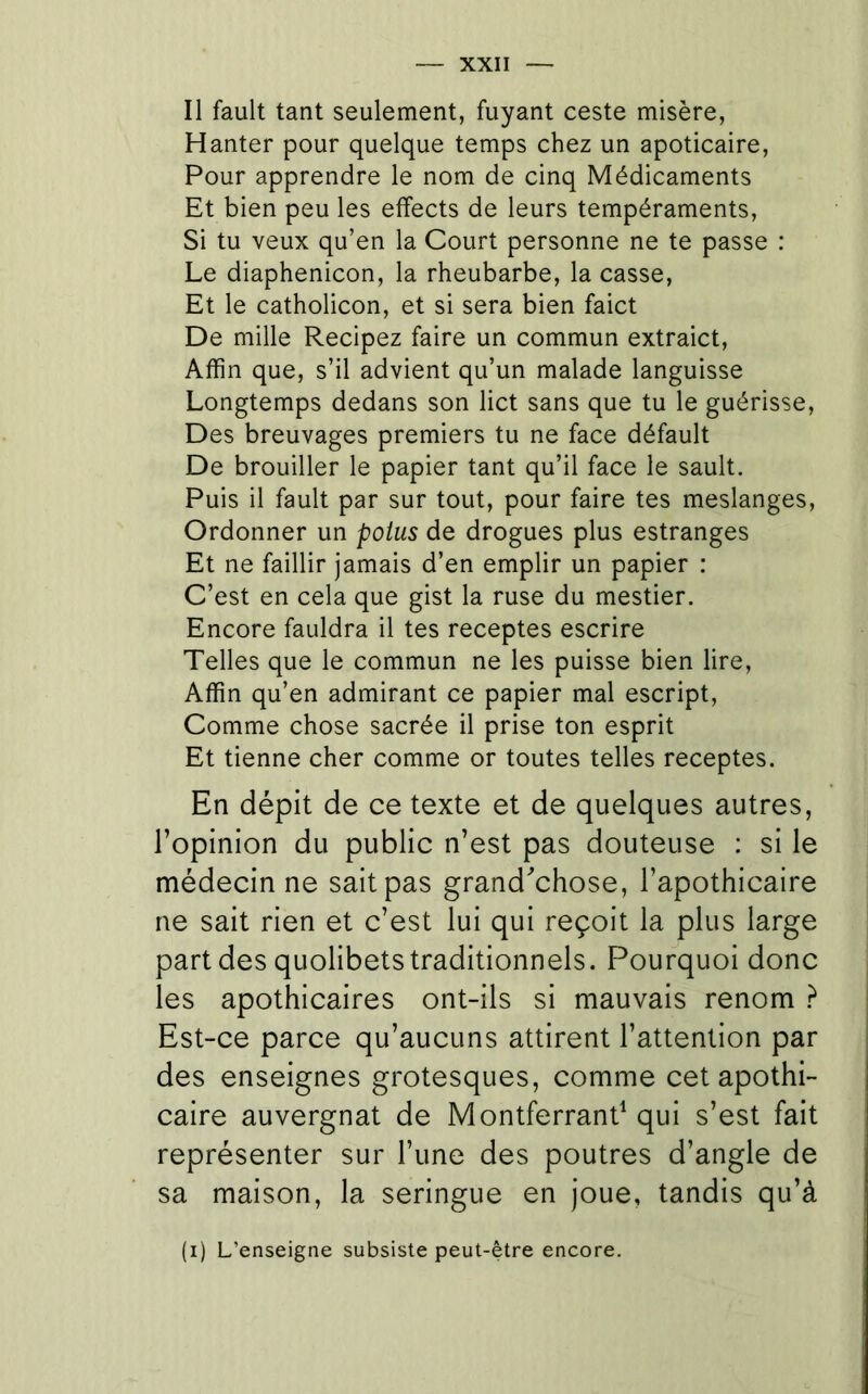 Il fault tant seulement, fuyant ceste misère, Hanter pour quelque temps chez un apoticaire. Pour apprendre le nom de cinq Médicaments Et bien peu les effects de leurs tempéraments. Si tu veux qu’en la Court personne ne te passe : Le diaphenicon, la rheubarbe, la casse, Et le catholicon, et si sera bien faict De mille Recipez faire un commun extraict, Affin que, s’il advient qu’un malade languisse Longtemps dedans son lict sans que tu le guérisse. Des breuvages premiers tu ne face défault De brouiller le papier tant qu’il face le sault. Puis il fault par sur tout, pour faire tes meslanges. Ordonner un poius de drogues plus estranges Et ne faillir jamais d’en emplir un papier : C’est en cela que gist la ruse du mestier. Encore fauldra il tes receptes escrire Telles que le commun ne les puisse bien lire, Affin qu’en admirant ce papier mal escript, Comme chose sacrée il prise ton esprit Et tienne cher comme or toutes telles receptes. En dépit de ce texte et de quelques autres, l’opinion du public n’est pas douteuse : si le médecin ne sait pas grand^'chose, l’apothicaire ne sait rien et c’est lui qui reçoit la plus large part des quolibets traditionnels. Pourquoi donc les apothicaires ont-ils si mauvais renom } Est-ce parce qu’aucuns attirent l’attention par des enseignes grotesques, comme cet apothi- caire auvergnat de Montferrand qui s’est fait représenter sur l’une des poutres d’angle de sa maison, la seringue en joue, tandis qu’à (i) L’enseigne subsiste peut-être encore.