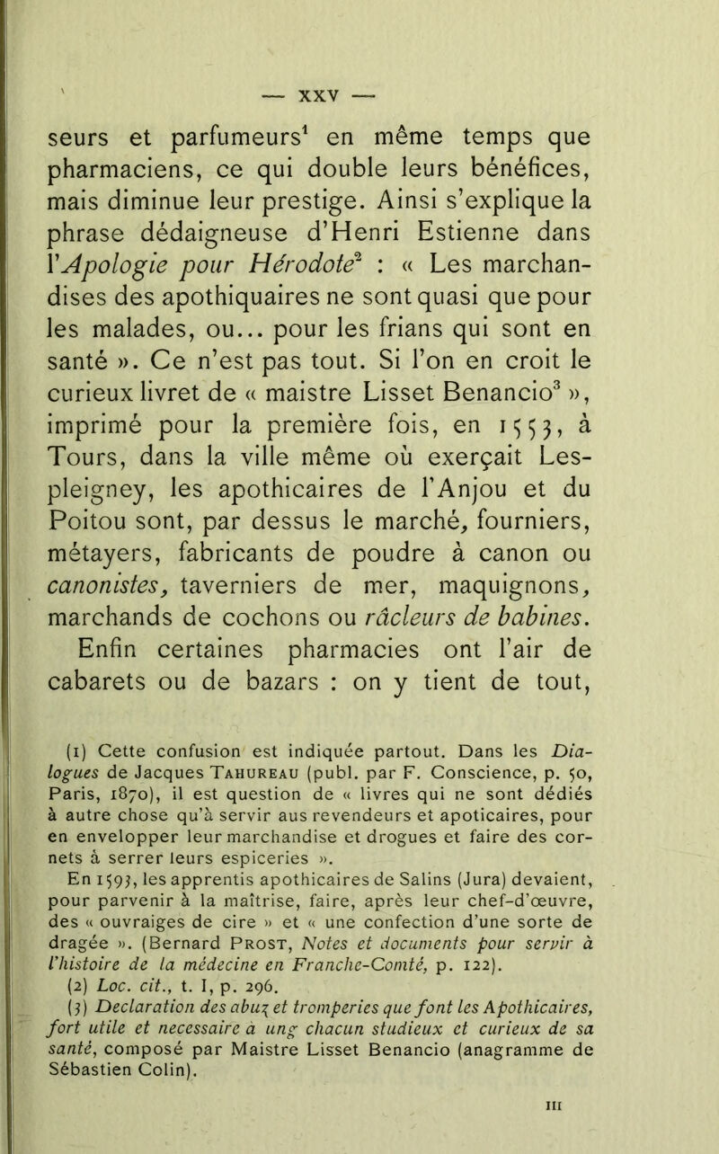 seurs et parfumeurs^ en même temps que pharmaciens, ce qui double leurs bénéfices, mais diminue leur prestige. Ainsi s’explique la phrase dédaigneuse d’Henri Estienne dans Y Apologie pour Hérodote^ : « Les marchan- dises des apothiquaires ne sont quasi que pour les malades, ou... pour les frians qui sont en santé ». Ce n’est pas tout. Si l’on en croit le curieux livret de « maistre Lisset Benancio^ », imprimé pour la première fois, en i<5 5 3, à Tours, dans la ville même où exerçait Les- pleigney, les apothicaires de l’Anjou et du Poitou sont, par dessus le marché, fourniers, métayers, fabricants de poudre à canon ou canonistes, taverniers de mer, maquignons, marchands de cochons ou râcleurs de babines. Enfin certaines pharmacies ont l’air de cabarets ou de bazars : on y tient de tout, (1) Cette confusion est indiquée partout. Dans les Dia- logues de Jacques Tahureau (publ. par F. Conscience, p. 50, Paris, 1870), il est question de « livres qui ne sont dédiés à autre chose qu’à servir aus revendeurs et apoticaires, pour en envelopper leur marchandise et drogues et faire des cor- nets à serrer leurs espiceries », En 159^, les apprentis apothicaires de Salins (Jura) devaient, pour parvenir à la maîtrise, faire, après leur chef-d’œuvre, des « ouvraiges de cire » et « une confection d’une sorte de dragée ». (Bernard Prost, Notes et documents pour servir à l’histoire de la médecine en Franche-Comté, p. 122), (2) Loc. cit., t. I, p. 296. (3) Déclaration des abu\ et tromperies que font les Apothicaires, fort utile et necessaire à ung chacun studieux et curieux de sa santé, composé par Maistre Lisset Benancio (anagramme de Sébastien Colin). III