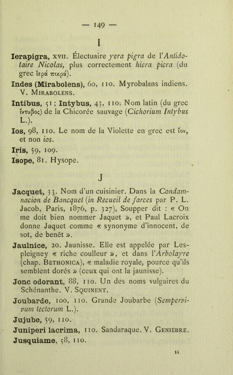 I lerapigra, xvii. Électuaire/era pigra de VAniido- taire Nicolas, plus correctement hiera picra (du grec i£pà Trtywpà). Indes (Mirabolens), 6o, no. Myrobalans indiens. V. Mirabolens. Intibus, ; Intybus, 43» no: Nom latin (du grec ïvTupoç) de la Chicorée sauvage [Cichorium Intybus L.). los, 98, no. Le nom de la Violette en grec est ïov, et non ios. Iris, 59, 109. Isope, 81. Hysope. J Jacquet, 33. Nom d’un cuisinier. Dans la Condam- nacion de Bancquet {in Recueil de farces par P. L. Jacob, Paris, 1876, p. 327), Soupper dit : « On me doit bien nommer Jaquet », et Paul Lacroix donne Jaquet comme « synonyme d’innocent, de sot, de benêt ». Jaulnice, 20. Jaunisse. Elle est appelée par Les- pleigney « riche coulleur », et dans VArbolayre (chap. Bethonica), « maladie royale, pource qu’ils semblent dorés » (ceux qui ont la jaunisse). Jonc odorant, 88, no. Un des noms vulgaires du Schénanthe. V. Squinent. Joubarde, 100, no. Grande Joubarbe {Sempervi- vuni teciorum L.). Jujube, ^9, 110. Juniperi lacrima, no. Sandaraque. V. Geniebre. Jusquiame, ^8, no. 14