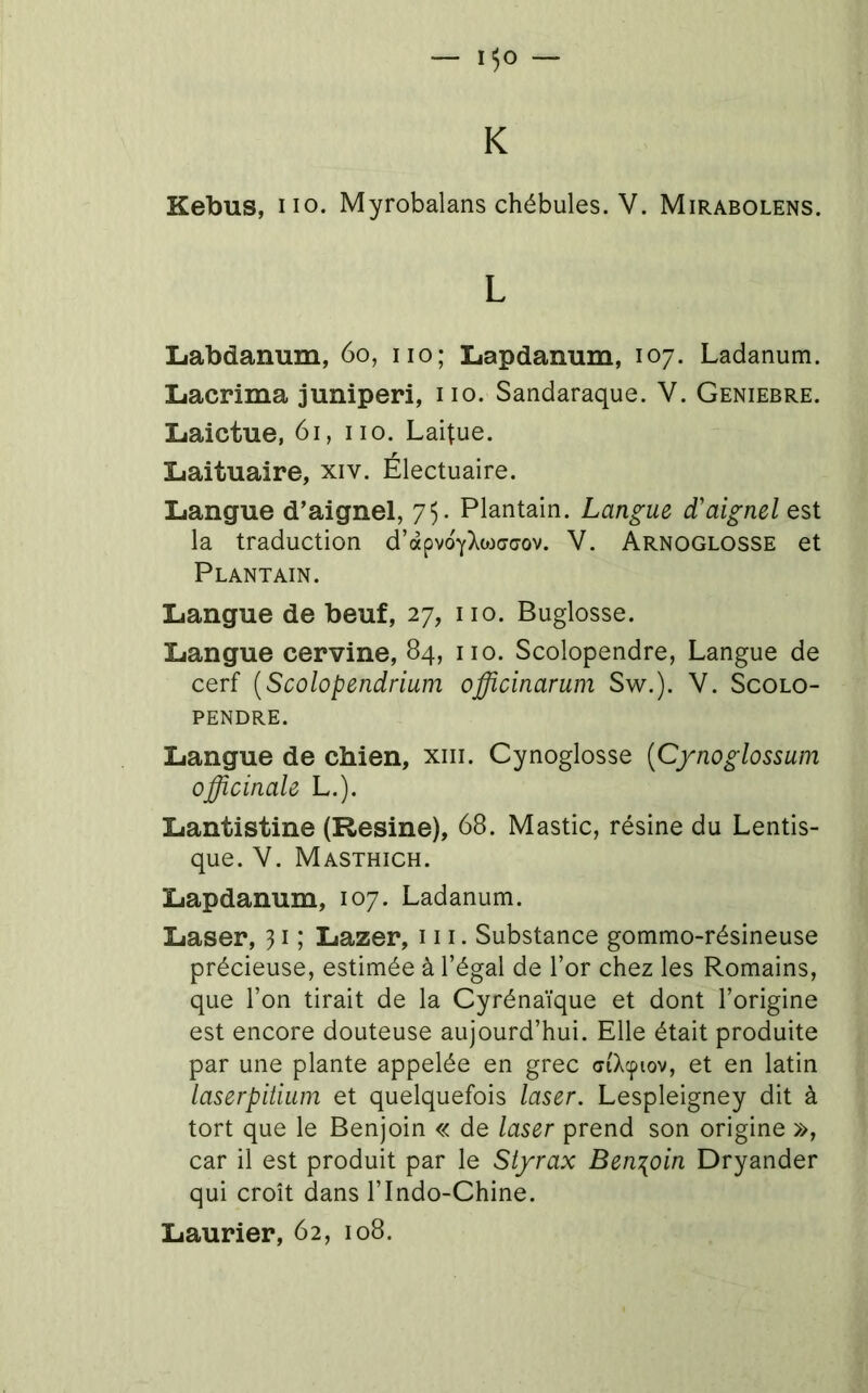 — 1^0 — K Kebus, HO. Myrobalans chébules. V. Mirabolens. L Liabdanum, 6o, iio; Lapdanum, 107. Ladanum. Lacrima juniperi, iio. Sandaraque. V. Geniebre. Laictue, 61, iio. Laitue. Liaituaire, xiv. Électuaire. Langue d’aignel, 75. Plantain. Langue d'aignel est la traduction d’apvoYXojcjcjov. V. Arnoglosse et Plantain. Langue de beuf, 27, iio. Buglosse. Langue cervine, 84, iio. Scolopendre, Langue de cerf [Scolopendrium officinarum Sw.). V. Scolo- pendre. Langue de chien, xiii. Cynoglosse [Cynoglossum officinale L.). Lantistine (Résiné), 68. Mastic, résine du Lentis- que. V. Masthich. Lapdanum, 107. Ladanum. Laser, 31 ; Lazer, 111. Substance gommo-résineuse précieuse, estimée à l’égal de l’or chez les Romains, que l’on tirait de la Cyrénaïque et dont l’origine est encore douteuse aujourd’hui. Elle était produite par une plante appelée en grec (riXcptov, et en latin laserpitiuin et quelquefois laser. Lespleigney dit à tort que le Benjoin « de laser prend son origine », car il est produit par le Styrax Ben:[oin Dryander qui croît dans l’Indo-Chine.