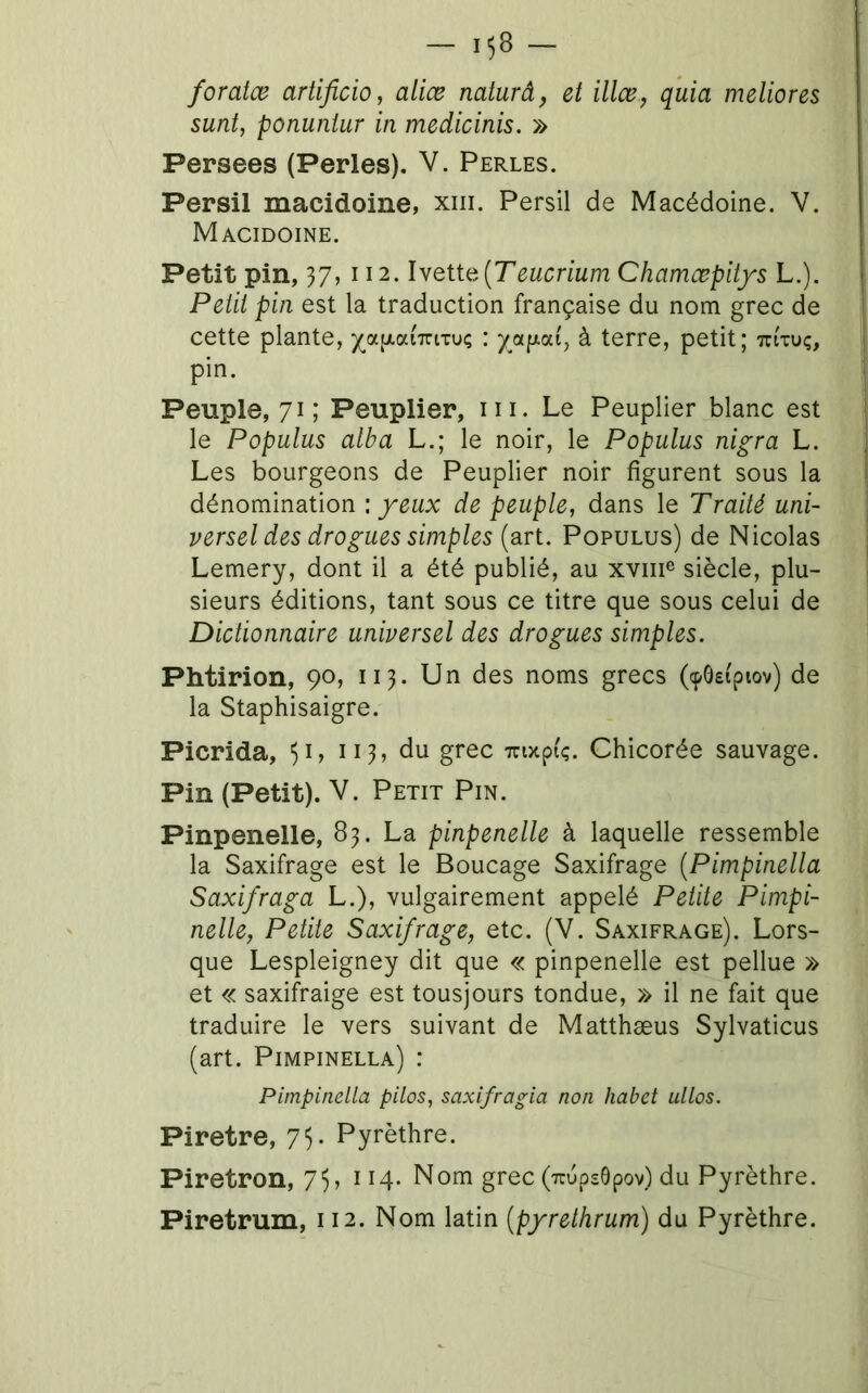 foratœ artificio, aliæ naturâ, et illœ, quia meliores sunt, ponuniur in medicinis, » Persees (Perles). V. Perles. Persil macidoine, xiii. Persil de Macédoine. V. Macidoine. Peiii pin est la traduction française du nom grec de cette plante, )(^ap,ai'7riTu; : à terre, petit; tu'tuç, pin. , Peuple, 71; Peuplier, ni. Le Peuplier blanc est le Populus alba L.; le noir, le Populus nigra L. Les bourgeons de Peuplier noir figurent sous la dénomination \ yeux de peuple, dans le Traité uni- versel des drogues simples (art. Populus) de Nicolas Lemery, dont il a été publié, au xviii® siècle, plu- ] sieurs éditions, tant sous ce titre que sous celui de Dictionnaire universel des drogues simples. Phtirion, 90, 113. Un des noms grecs (cpôsi'piov) de la Staphisaigre. Picrida, 51, 113, du grec Tnxpi'ç. Chicorée sauvage. Pin (Petit). V. Petit Pin. Pinpenelle, 83. La pinpenelle à laquelle ressemble la Saxifrage est le Boucage Saxifrage {Pimpinella Saxifraga L.), vulgairement appelé Petite Pimpi- nelle, Petite Saxifrage, etc. (V. Saxifrage). Lors- que Lespleigney dit que « pinpenelle est pellue » et « saxifraige est tousjours tondue, » il ne fait que traduire le vers suivant de Matthæus Sylvaticus (art. Pimpinella) : Pimpinella pilos, saxifragia non habet allas. Piretre, 7^ Pyrèthre. Piretron, 75, 114. Nom grec (uupsôpov) du Pyrèthre. Piretrum, 112. Nom latin (pyrethrum) du Pyrèthre.