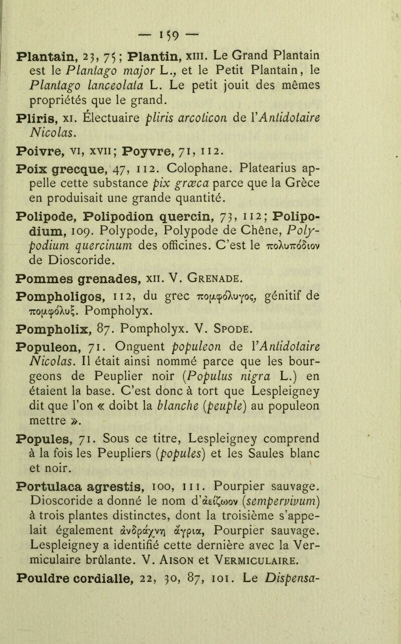 Plantain, 23,75; Plantin, xiii. Le Grand Plantain est le Plantago major L., et le Petit Plantain, le Plantago lanceolata L. Le petit jouit des mêmes propriétés que le grand. Pliris, XI. Électuaire pliris arcoticon de VAntidotaire Nicolas. Poivre, vi, xvii; Poyvre, 71, 112. Poix grecque, 47, 112. Colophane. Platearius ap- pelle cette substance pix grœca parce que la Grèce en produisait une grande quantité. Polipode, Polipodion quercin, 73, 112; Polipo- dium, 109. Polypode, Polypode de Chêne, Poly- podium quercinum des officines. C’est le uoXuttoSiov de Dioscoride. Pommes grenades, xii. V. Grenade. Pompholigos, 112, du grec TrofAcpoXuYoç; génitif de TTOfAcpoXu^. Pompholyx. Pompholix, 87. Pompholyx. V. Spode. Populeon, 71. Onguent populeon de VAntidotaire Nicolas. Il était ainsi nommé parce que les bour- geons de Peuplier noir (Poputus nigra L.) en étaient la base. C’est donc à tort que Lespleigney dit que l’on « doibt la blanche (peuple) au populeon mettre ». Popules, 71. Sous ce titre, Lespleigney comprend à la fois les Peupliers (popules) et les Saules blanc et noir. Portulaca agrestis, 100, iii. Pourpier sauvage. Dioscoride a donné le nom d’aei'i^ojov (sempervivum) à trois plantes distinctes, dont la troisième s’appe- lait également àvSpay^vv) àypia. Pourpier sauvage. Lespleigney a identifié cette dernière avec la Ver- miculaire brûlante. V. Aison et Vermiculaire. Pouldre cordialle, 22, 30, 87, loi. Le Dispensa-