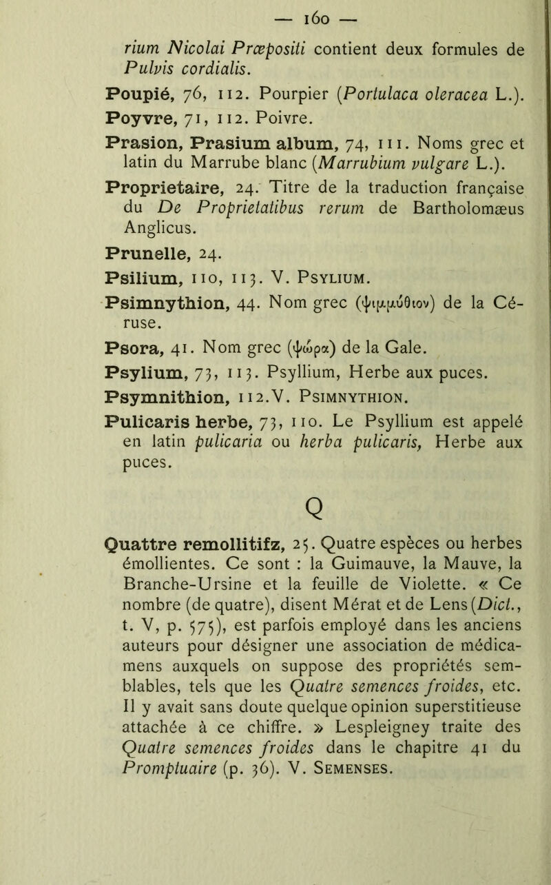 rium Nicolai Prœposiü contient deux formules de Pubis cordialis. Poupié, 76, 112. Pourpier {Poriulaca oleracea L.). Poyvre, 71, 112. Poivre. Prasion, Prasium album, 74, ni. Noms grec et latin du Marrube blanc [Marrubium vulgare L.). Proprietaire, 24. Titre de la traduction française du De Proprietatibus rerum de Bartholomæus Anglicus. Prunelle, 24. Psilium, no, 113. V. Psylium. Psimnythion, 44. Nom grec de la Cé- ruse. Psora, 41. Nom grec (’]^wpa) de la Gale. Psylium, 73, 113. Psyllium, Herbe aux puces. Psymnithion, 112.V. Psimnythion. Pulicaris herbe, 73, no. Le Psyllium est appelé en latin pulicaria ou herba pulicaris, Herbe aux puces. Q Quattre remollitifz, 23. Quatre espèces ou herbes émollientes. Ce sont : la Guimauve, la Mauve, la Branche-Ursine et la feuille de Violette. « Ce nombre (de quatre), disent Mérat et de Lens {Dict., t. V, p. 573), est parfois employé dans les anciens auteurs pour désigner une association de médica- mens auxquels on suppose des propriétés sem- blables, tels que les Quatre semences froides, etc. Il y avait sans doute quelque opinion superstitieuse attachée à ce chiffre. » Lespleigney traite des Quatre semences froides dans le chapitre 41 du Promptuaire (p. 36). V. Semenses.