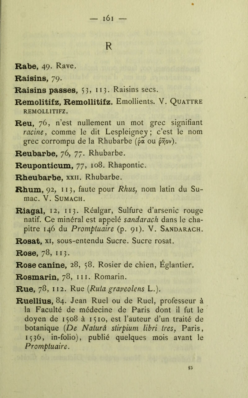 R Rabe, 49- Rave. Raisins, 79- Raisins passes, 53> 113- Raisins secs. Remolitifz, Remollitifz. Emollients. V. Quattre REMOLLITIFZ. Reu, 76, n’est nullement un mot grec signifiant racine, comme le dit Lespleigney ; c’est le nom grec corrompu de la Rhubarbe (pa ou p/jov). Reubarbe, 76, 77. Rhubarbe. Reuponticum, 77, 108. Rhapontic. Rheubarbe, xxii. Rhubarbe. Rhum, 92, Il3, faute pour Rhus, nom latin du Su- mac. V. SUMACH. Riagal, 12, 113. Réalgar, Sulfure d’arsenic rouge natif. Ce minéral est appelé sandarach dans le cha- pitre 146 du Promptuaire (p. 91). V. Sandarach. Rosat, XI, sous-entendu Sucre. Sucre rosat. Rose, 7^1 113* Rose canine, 28, 58. Rosier de chien, Églantier. Rosmarin, 78, ni. Romarin. Rue, 78, 112. Rue {Ruta graveolens L.). Ruellius, 84. Jean Ruel ou de Ruel, professeur à la Faculté de médecine de Paris dont il fut le doyen de 1308 à 1310, est l’auteur d’un traité de botanique (De Naiurâ stirpiuni libri ires, Paris, 1^36, in-folio), publié quelques mois avant le Promptuaire. 13