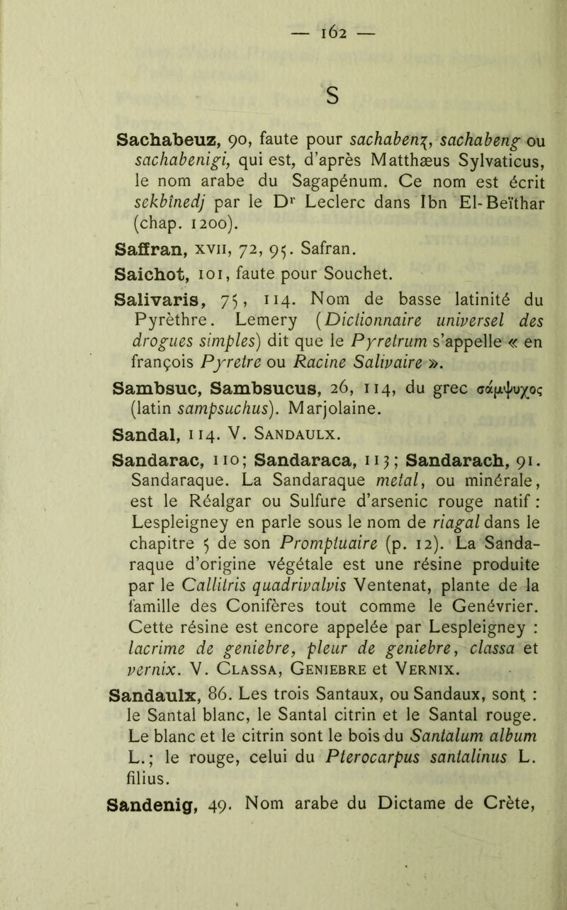 IÔ2 — S Sachabeuz, 90, faute pour sachaben^, sachabeng ou sachabenigi, qui est, d’après Matthæus Sylvaticus, le nom arabe du Sagapénum. Ce nom est écrit sekbînedj par le D»' Leclerc dans Ibn El-Beïthar (chap. 1200). SafEran, xvii, 72, 9^. Safran. Saichot, 101, faute pour Souchet. Salivaris, 75, 114. Nom de basse latinité du Pyrèthre. Lemery (Dictionnaire universel des drogues simples) dit que le Pyretrum s’appelle « en françois Pyretre ou Racine Salivaire ». Sambsuc, Sambsucus, 26, 114, du grec (latin sampsuchus). Marjolaine. Sandal, 114. V. Sandaulx. Sandarac, iio; Sandaraca, 113; Sandarach, 91. Sandaraque. La Sandaraque métal, ou minérale, est le Réalgar ou Sulfure d’arsenic rouge natif : Lespleigney en parle sous le nom de riagal dans le chapitre 5 de son Promptuaire (p. 12). La Sanda- raque d’origine végétale est une résine produite par le Callitris quadrivalvis Ventenat, plante de la famille des Conifères tout comme le Genévrier. Cette résine est encore appelée par Lespleigney : lacrime de geniebre, pleur de geniebre, classa et vernix. V. Classa, Geniebre et Vernix. Sandaulx, 86. Les trois Santaux, ou Sandaux, sont; : le Santal blanc, le Santal citrin et le Santal rouge. Le blanc et le citrin sont le bois du Santalum album L.; le rouge, celui du Pterocarpus santalinus L. filius. Sandenig, 49. Nom arabe du Dictame de Crète,