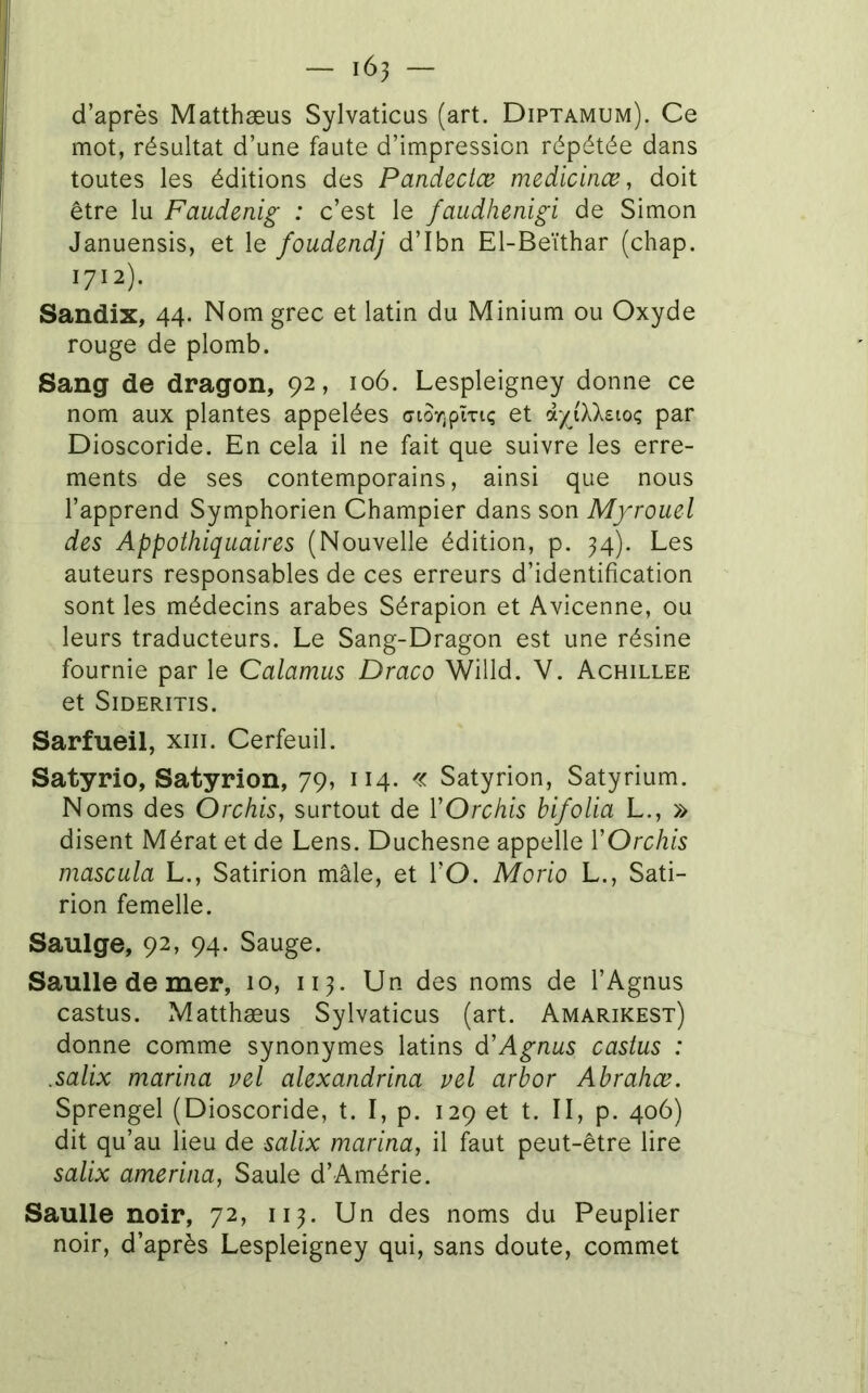 d’après Matthæus Sylvaticus (art. Diptamum). Ce mot, résultat d’une faute d’impression répétée dans toutes les éditions des Pandeciœ medicinœ, doit être lu Faudenig : c’est le faudhenigi de Simon Januensis, et le foudendj d’Ibn El-Beïthar (chap. 1712). Sandix, 44. Nom grec et latin du Minium ou Oxyde rouge de plomb. Sang de dragon, 92, 106. Lespleigney donne ce nom aux plantes appelées c7tôr;pîTi<; et iyiXks.io<; par Dioscoride. En cela il ne fait que suivre les erre- ments de ses contemporains, ainsi que nous l’apprend Symphorien Champier dans son Myrouel des Appothiquaires (Nouvelle édition, p. 34). Les auteurs responsables de ces erreurs d’identification sont les médecins arabes Sérapion et Avicenne, ou leurs traducteurs. Le Sang-Dragon est une résine fournie par le Calamus Draco Willd. V. Achillee et SiDERITIS. Sarfueil, xiii. Cerfeuil. Satyrio, Satyrion, 79, 114. « Satyrion, Satyrium. Noms des Orchis, surtout de ŸOrchis bifolia L., » disent Mérat et de Lens. Duchesne appelle VOrchis mascula L., Satirion mâle, et l’O. Morio L., Sati- rion femelle. Saulge, 92, 94. Sauge. Saulle de mer, 10, ii^. Un des noms de l’Agnus castus. Matthæus Sylvaticus (art. Amarikest) donne comme synonymes latins d'Agnus castus : .salix marina vel alexandrina vel arbor Abrahœ. Sprengel (Dioscoride, t. I, p. 129 et t. II, p. 406) dit qu’au lieu de salix marina, il faut peut-être lire salix amerina, Saule d’Amérie. Saulle noir, 72, ii^. Un des noms du Peuplier noir, d’après Lespleigney qui, sans doute, commet