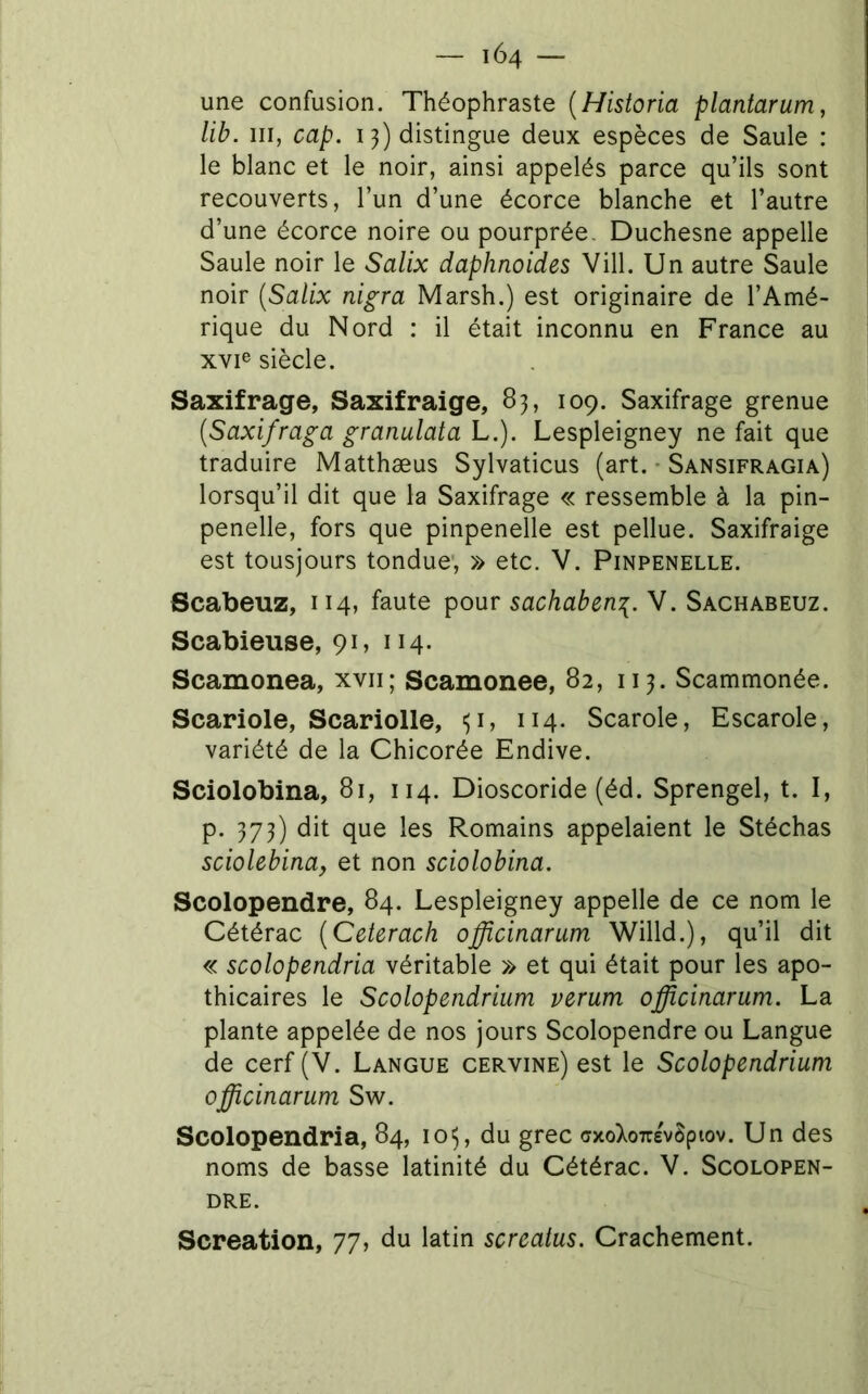 une confusion. Théophraste {Historia plantarum, lib. III, cap. 13) distingue deux espèces de Saule : le blanc et le noir, ainsi appelés parce qu’ils sont recouverts, l’un d’une écorce blanche et l’autre d’une écorce noire ou pourprée. Duchesne appelle Saule noir le Salix daphnoides Vill. Un autre Saule noir (Salix nigra Marsh.) est originaire de l’Amé- rique du Nord : il était inconnu en France au xvie siècle. Saxifrage, Saxifraige, 83, 109. Saxifrage grenue (Saxifraga granulata L.). Lespleigney ne fait que traduire Matthæus Sylvaticus (art. • Sansifragia) lorsqu’il dit que la Saxifrage « ressemble à la pin- penelle, fors que pinpenelle est pellue. Saxifraige est tousjours tondue', » etc. V. Pinpenelle. Scabeuz, 114, faute pour sachaben^. V. Sachabeuz. Scabieuse, 91, 114. Scamonea, xvii; Scamonee, 82, 113. Scammonée. Scariole, Scariolle, Scarole, Escarole, variété de la Chicorée Endive. Sciolobina, 81, 114. Dioscoride (éd. Sprengel, t. I, p. 373) dit que les Romains appelaient le Stéchas sciolebina^ et non sciolobina. Scolopendre, 84. Lespleigney appelle de ce nom le Cétérac (Ceterach officinarum Willd.), qu’il dit « scolopendria véritable » et qui était pour les apo- thicaires le Scolopendrium verum officinarum. La plante appelée de nos jours Scolopendre ou Langue de cerf (V. Langue cervine) est le Scolopendrium officinarum Sw. Scolopendria, 84, 105, du grec crxoXoTre^ôpiov. Un des noms de basse latinité du Cétérac. V. Scolopen- dre. Screation, 77, du latin screatus. Crachement.