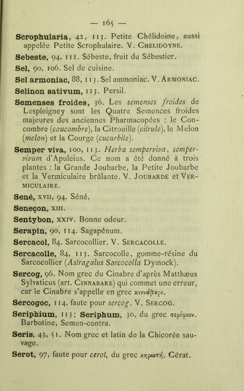 Scrophularia, 42, Petite Chélidoine, aussi appelée Petite Scrophulaire. V. Chelidoyne. Sebeste, 94, m. Sébeste, fruit du Sébestier. Sel, 90, 106. Sel de cuisine. Sel armoniac, 88, 113. Sel ammoniac. V. Armoniac. Selinon sativum, 113. Persil. Semenses froides, 36. Les semenses froides de Lespleigney sont les Quatre Semences froides majeures des anciennes Pharmacopées : le Con- combre [coucombre), la Citrouille (citrule), le Melon (melon) et la Courge (cucurbite). Semper viva, 100, 113. Herba semperviva, semper- vivum d’Apuleius. Ce nom a été donné à trois plantes : la Grande Joubarbe, la Petite Joubarbe et la VermicLilaire brûlante. V. Joubarbe et Ver- MICULAIRE. Séné, XVII, 94. Séné. Seneçon, xiii. Sentybon, xxiv. Bonne odeur. Serapin, 90, 114. Sagapénum. Sercacol, 84. Sarcocollier. V. Sercacolle. Sercacolle, 84, 113. Sarcocolle, gomme-résine du Sarcocollier (Astragalus Sarcocolla Dymock). Sercog, 96. Nom grec du Cinabre d’après Matthæus Sylvaticus (art. Cinnabare) qui commet une erreur, car le Cinabre s’appelle en grec xiwa[4api. Sercogoc, 114, faute pour sercog. V. Sercog. Seriphium, 113; Seriphum, 30, du grec aepi'cpiov. Barbotine, Semen-contra. Seris, 43 > 5^- Nom grec et latin delà Chicorée sau- vage. Serot, 97, faute pour ceroi, du grec xr^pwTrj. Cérat.