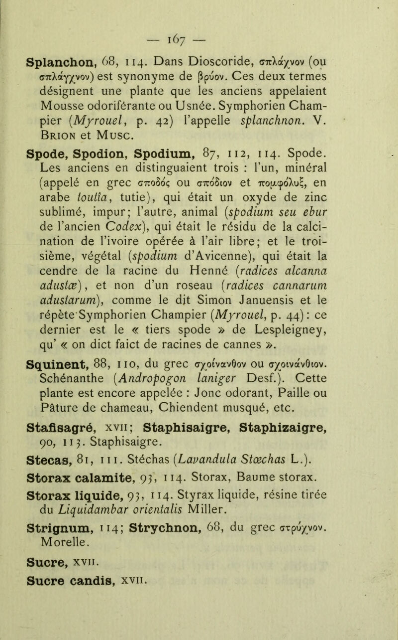 Splanchon, 68, 114. Dans Dioscoride, cnlocyyov (ou cTrXàypov) est synonyme de Ppuov. Ces deux termes désignent une plante que les anciens appelaient Mousse odoriférante ou Usnée. Symphorien Cham- pier (M/rouel, p. 42) l’appelle splanchnon. V. Brion et Musc. Spode, Spodion, Spodium, 87, 112, 114. Spode. Les anciens en distinguaient trois : l’un, minéral (appelé en grec gttoSoç ou crTroStov et Trop.cpoXu^, en arabe ioulîa, tutie), qui était un oxyde de zinc sublimé, impur; l’autre, animal {spodium seu ebur de l’ancien Codex), qui était le résidu de la calci- nation de l’ivoire opérée à l’air libre; et le troi- sième, végétal {spodium d’Avicenne), qui était la cendre de la racine du Henné {radiées alcanna adustœ), et non d’un roseau {radiées eannarum adustarum), comme le dit Simon Januensis et le répète Symphorien Champier {Myrouel, p. 44): ce dernier est le « tiers spode » de Lespleigney, qu’ « on dict faict de racines de cannes ». Squinent, 88, iio, du grec a/oi'vavôov ou ay^oivavGiov. Schénanthe {Andropogon laniger Desf.). Cette plante est encore appelée : Jonc odorant. Paille ou Pâture de chameau. Chiendent musqué, etc. Stafisagré, xvii; Staphisaigre, Staphizaigre, 90, 115. Staphisaigre. Stecas, 81, III. Stéchas {Lavandula Stoeehas L.). Storax calamite, 9h ^ Storax, Baume storax. Storax liquide, 93, 114. Styrax liquide, résine tirée du Liquidambar orientalis Miller. Strignum, 114; Strychnon, 68, du grec axpu/yov. Morelle. Sucre, XVII. Sucre candis, xvii.