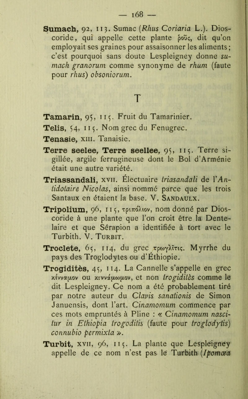 Sumach, 92, 113. Sumac {Rhus Coriaria L.). Dios- coride, qui appelle cette plante poüç, dit qu’on employait ses graines pour assaisonner les aliments ; c’est pourquoi sans doute Lespleigney donne su- mach granorum comme synonyme de rhum (faute pour rhus) ohsoniorum. T Tamarin, 95, 115. Fruit du Tamarinier. Telis, 54, Nom grec du Fenugrec. Tenasie, xiii. Tanaisie. Terre seelee, Terre seellee, 95, iii,. Terre si- gillée, argile ferrugineuse dont le Bol d’Arménie était une autre variété. Triassandalî, xvii. Électuaire iriasandali de VAn- tidotaire Nicolas, ainsi nommé parce que les trois Santaux en étaient la base. V. Sandaulx. Tripolium, 96, 11 xpircdÀtov, nom donné par Dios- coride à une plante que l’on croit être la Dente- laire et que Sérapion a identifiée à tort avec le Turbith. V. Turbit. Troclete, 6^, 114, du grec Tpojy)^îTiç. Myrrhe du pays des Troglodytes ou d’Éthiopie. Trogiditès, 4^, 114. La Cannelle s’appelle en grec xivvap.ov ou xsvvotpLOJuov, et non trogiditès comme le dit Lespleigney. Ce nom a été probablement tiré par notre auteur du Clapis sanationis de Simon Januensis, dont l’art. Cinamomum commence par ces mots empruntés à Pline : « Cinamomum nasci- tur in Ethiopia trogoditis (faute pour troglodytis) connubio permixta ». Turbit, XVII, 96, ii^. La plante que Lespleigney appelle de ce nom n’est pas lé Turbith (Ipomœa
