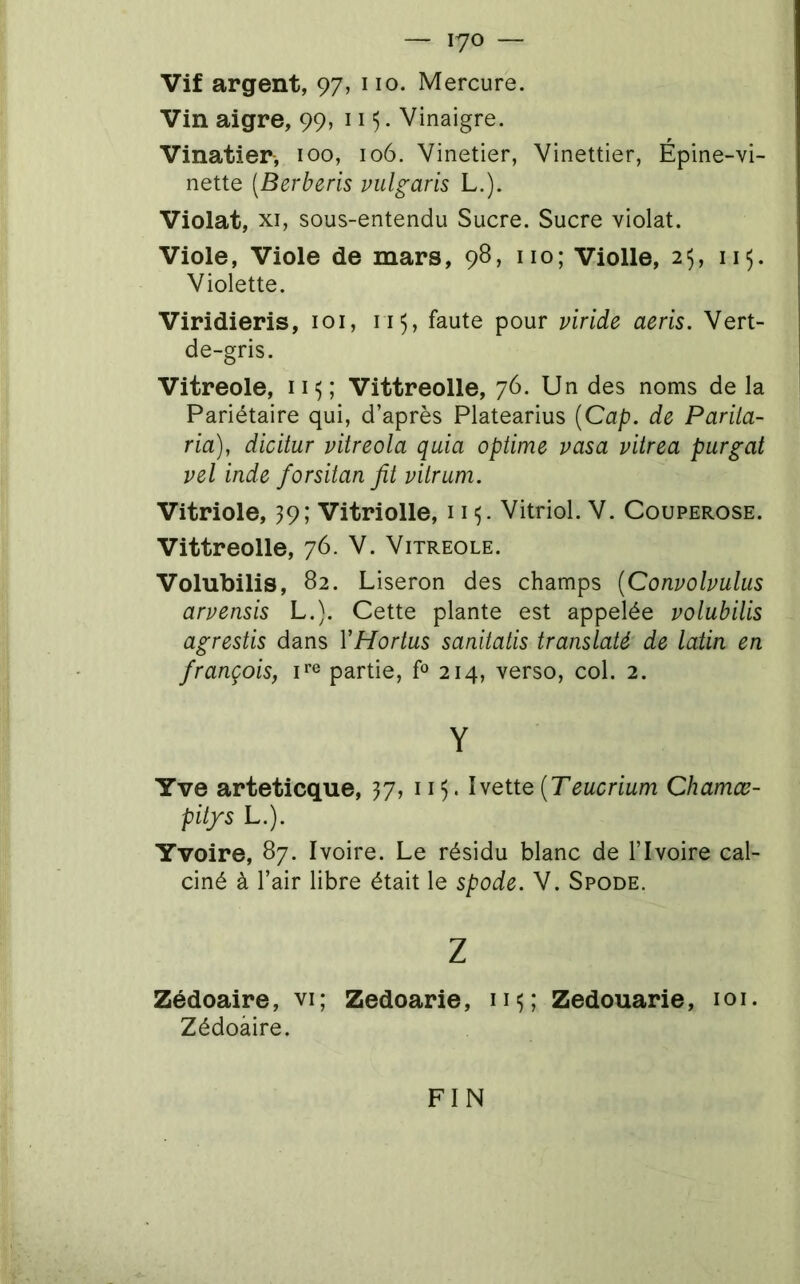 — lyo — Vif argent, 97, 110. Mercure. Vin aigre, 99, 115. Vinaigre. Vinatier-, 100, 106. Vinetier, Vinettier, Épine-vi- nette [Berberis pulgaris L.). Violât, XI, sous-entendu Sucre. Sucre violât. Viole, Viole de mars, 98, iio; Violle, 25, 115. Violette. Viridieris, loi, 115, faute pour viride aeris. Vert- de-gris. Vitreole, 115; Vittreolle, 76. Un des noms de la Pariétaire qui, d’après Platearius {Cap. de Pariia- ria), dicitur vitreola quia optime vasa vitrea purgat vel inde forsitan fit vitrum. Vitriole, 39; Vitriolle, 11 Vitriol. V. Couperose. Vittreolle, 76. V. Vitreole. Volubilis, 82. Liseron des champs {Convolvulus arvensis L.). Cette plante est appelée volubilis agrestis dans VHortus sanitalis translaté de latin en français, F® partie, P 214, verso, col. 2. Y Yve arteticque, 37, ii). IvetteChamœ- pitfs L.). Yvoire, 87. Ivoire. Le résidu blanc de l’Ivoire cal- ciné à l’air libre était le spode. V. Spode. Z Zédoaire, vi; Zedoarie, nu Zedouarie, loi. Zédoàire. FIN