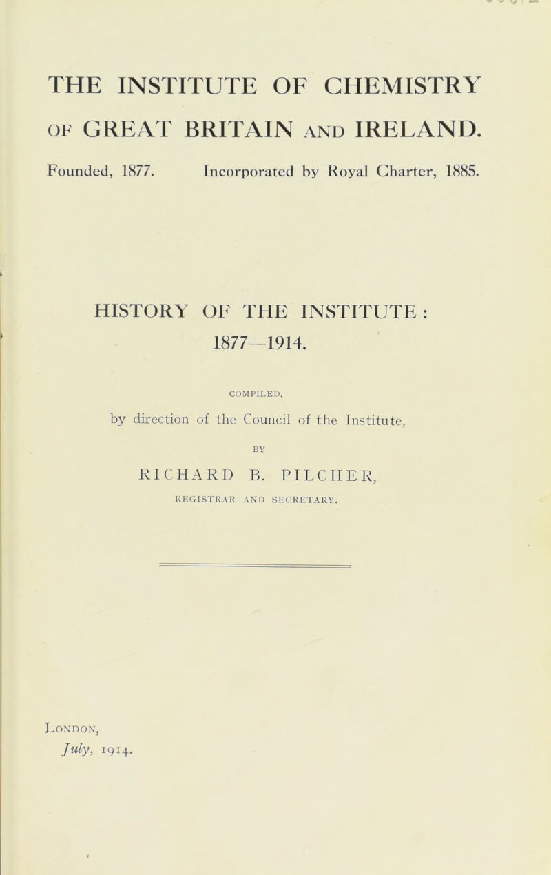 OF GREAT BRITAIN and IRELAND. Founded, 1877. Incorporated by Royal Charter, 1885. HISTORY OF THE INSTITUTE : 1877—1914. COMPILED, by direction of the Council of the Institute, RICHARD B. PILCHER, KKGISTRAR AND SECRETARY. London, July, 1914.