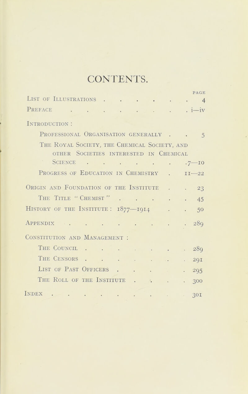 CONFENTS. PAGE List of Illustrations ...... 4 Preface ........ i—iv Introduction : Professional Organisation generally . . 5 The Royal Society, the Chemical Society, and other Societies interested in Chemical Science ...... .7—10 Progress of Education in Chemistry . ii—22 Origin and Foundation of the Institute . . 23 The Title ” Chemist ” . . . . -45 History of the Institute ; 1877—1914 . . 50 Appendix ........ 289 Constitution and Management : The Council ....... 289 The Censors ....... 291 List of Past Officers ... . 295 The Roll of the Institute .... 300 Index ........ 301