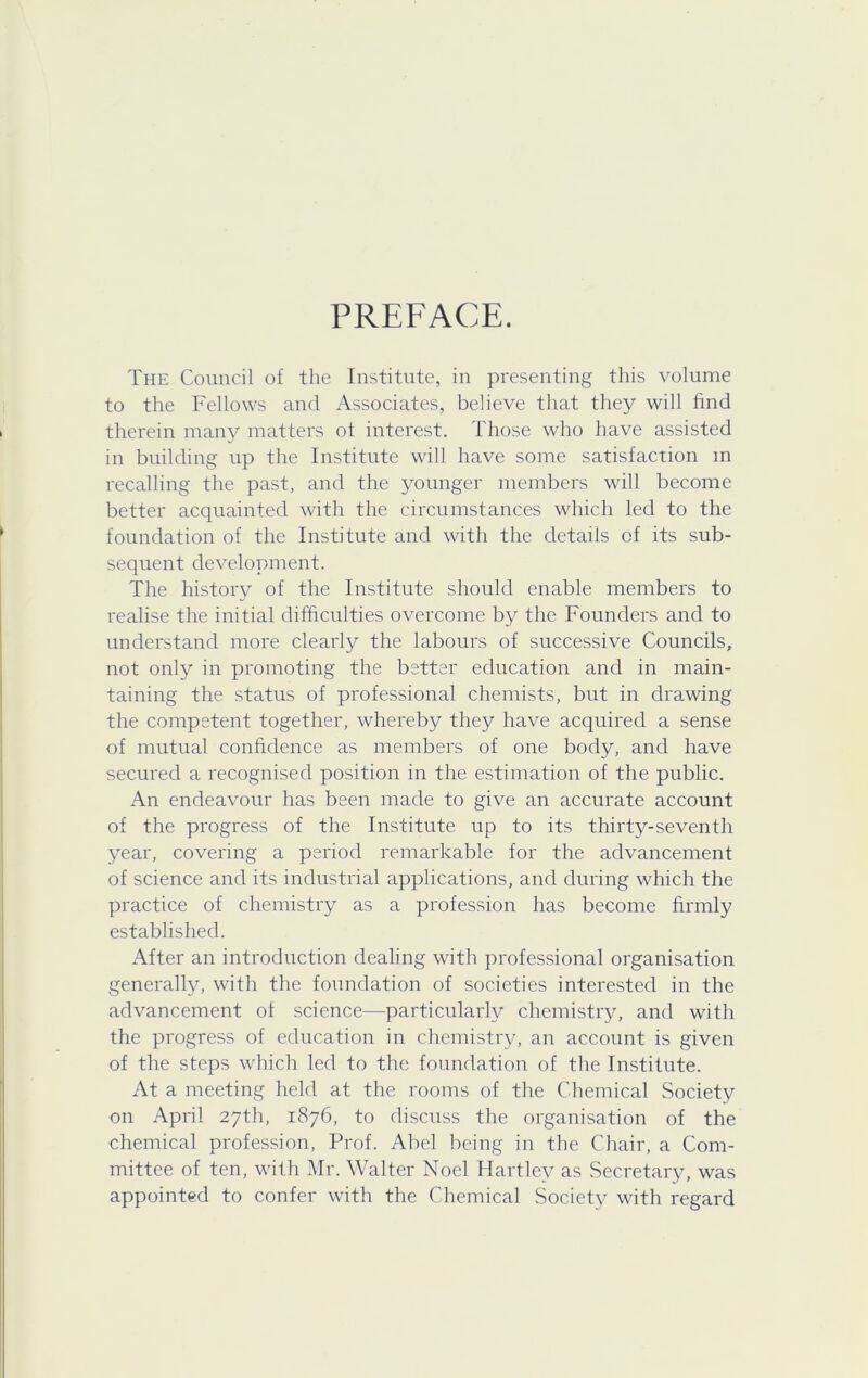 PREFACE. The Council of the Institute, in presenting this volume to the Fellows and /Associates, believe that they will find therein many matters ot interest. Those who have assisted in building up the Institute will have some satisfaction m recalling the past, and the younger members will become better acquainted with the circumstances which led to the foundation of the Institute and with the details of its sub- sequent development. The history of the Institute should enable members to realise the initial difficulties overcome by the Founders and to understand more clearly the labours of successive Councils, not only in promoting the better education and in main- taining the status of professional chemists, but in drawing the competent together, whereby they have acquired a sense of mutual confidence as members of one body, and have secured a recognised position in the estimation of the public. An endeavour has been made to give an accurate account of the progress of the Institute up to its thirty-seventh year, covering a period remarkable for the advancement of science and its industrial applications, and during which the practice of chemistry as a profession has become firmly established. After an introduction dealing with professional organisation generally, with the foundation of societies interested in the advancement of science—particularly chemistry, and with the progress of education in chemistry, an account is given of the steps which led to the foundation of the Institute. At a meeting held at the rooms of the Chemical Society on April 27th, 1876, to discuss the organisation of the chemical profession. Prof. Abel being in the Chair, a Com- mittee of ten, with Mr. Walter Noel Hartley as Secretary, was appointed to confer with the Chemical Society with regard