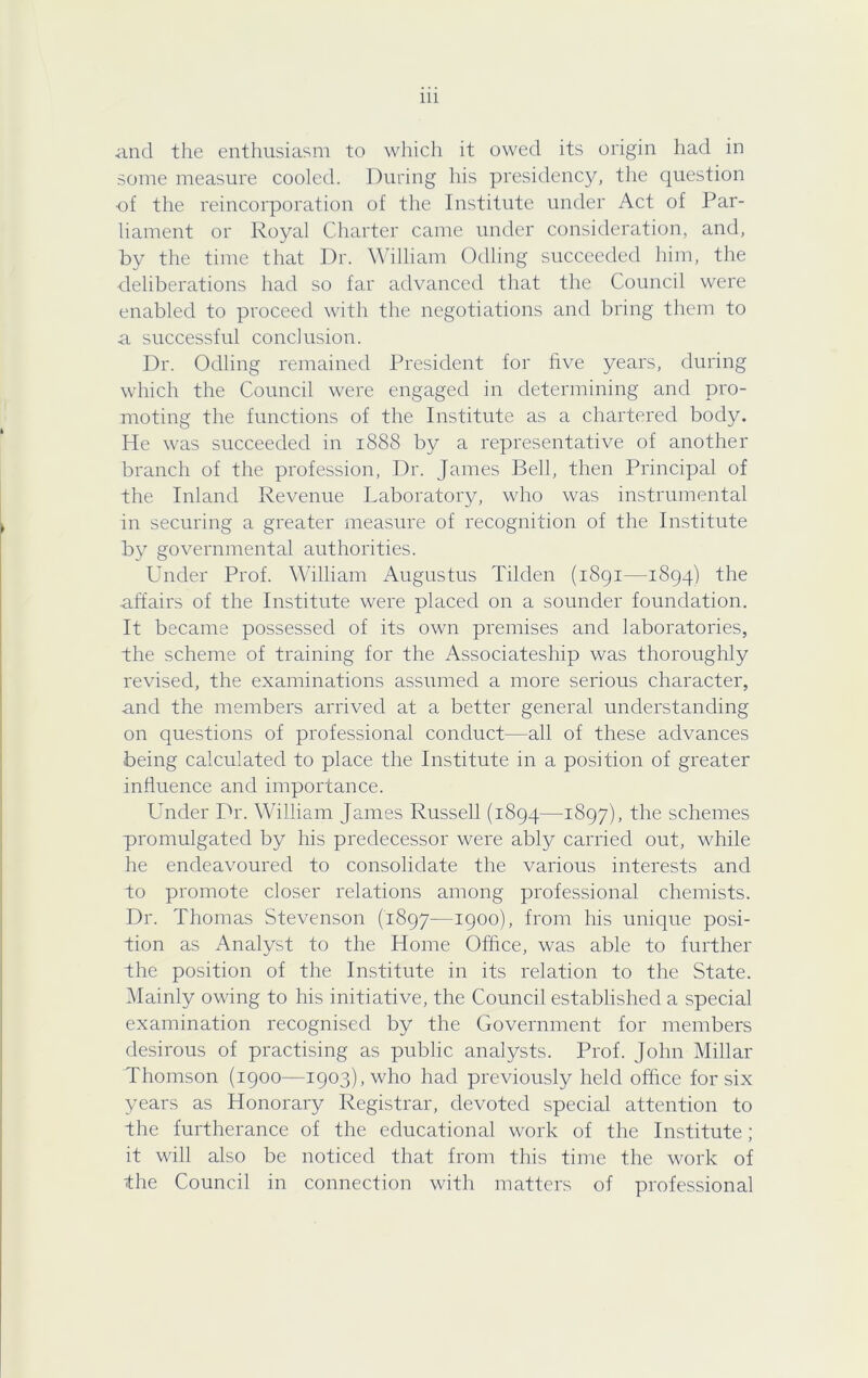 and the enthusiasm to which it owed its origin had in some measure cooled. During his presidency, the question •of the reincorporation of the Institute under Act of Par- liament or Royal Charter came under consideration, and, by the time that Dr. William Odling succeeded him, the deliberations had so far advanced that the Council were enabled to proceed with the negotiations and bring them to a successful conclusion. Dr. Odling remained President for hve years, during which the Council were engaged in determining and pro- moting the functions of the Institute as a chartered body. He was succeeded in 1888 by a representative of another branch of the profession. Dr. James Bell, then Principal of the Inland Revenue Laboratory, who was instrumental in securing a greater measure of recognition of the Institute by governmental authorities. Under Prof. William Augustus Tilden (i8gi—1894) the affairs of the Institute were placed on a sounder foundation. It became possessed of its own premises and laboratories, the scheme of training for the Associateship was thoroughly revised, the examinations assumed a more serious character, and the members arrived at a better general understanding on questions of professional conduct—all of these advances being calculated to place the Institute in a position of greater influence and importance. Under Dr. William James Russell (1894—1897), the schemes promulgated by his predecessor were ably carried out, while he endeavoured to consolidate the various interests and to promote closer relations among professional chemists. Dr. Thomas Stevenson (1897—1900), from his unique posi- tion as Analyst to the Home Ofiice, was able to further the position of the Institute in its relation to the State. Mainly owing to his initiative, the Council established a special examination recognised by the Government for members desirous of practising as public analysts. Prof. John Millar Thomson (1900—1903), who had previously held office for six years as Honorary Registrar, devoted special attention to the furtherance of the educational work of the Institute; it will also be noticed that from this time the work of the Council in connection with matters of professional