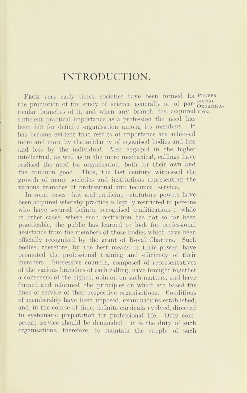 INTRODUCTION. Fro^i very earl}^ times, societies have been formed for Profes- the promotion of the study of science generally or of par- o\°gani£a- ticular branches of it, and when any branch has acquired tion. sufficient practical importance as a profession the need has been felt for definite organisation among its members. It bas become evident that results of importance are achieved more and more by the solidarity of organised bodies and less and less by the individual. Men engaged in the higher intellectual, as well as in the more mechanical, callings have realised the need for organisation, both for their own and the common good. Thus, the last century witnessed the growth of many societies and institutions representing the various branches of professional and technical service. In some cases—law and medicine—-statutory powers have been acquired whereby practice is legally restricted to persons who have secured definite recognised qualifications ; while in other cases, where such restriction has not so far been practicable, the public has learned to look for professional assistance from the members of those bodies which have been officially recognised by the grant of Royal Charters. Such bodies, therefore, by the best means in their power, have promoted the professional training and efficienc}^ of their members. Successive councils, composed of representatives of the various branches of each calling, have brought together a consensus of the highest opinion on such matters, and have formed and reformed the principles on which are based the lines of service of their respective organisations. Conditions of membership have been imposed, examinations established, and, in the course of time, definite curricula evolved, directed to systematic preparation for professional life. Only com- petent service should be demanded : it is the duty of such organisations, therefore, to maintain the supply of such