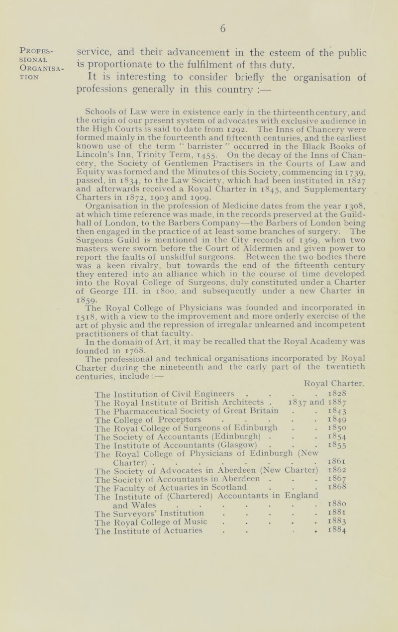 Profes- sional Organisa- tion service, and their advancement in the esteem of the public is proportionate to the fulfilment of this duty. It is interesting to consider briefly the organisation of professions generally in this country :— Schools of Law were in existence early in the thirteenth century, and the origin of our present system of advocates with exclusive audience in the High Courts is said to date from 1292. The Inns of Chancery were formecl mainly in the fourteenth and fifteenth centuries, and the earliest known use of the term “ barrister” occurred in the Black Books of Lincoln’s Inn, Trinity Term, 1455. On the decay of the Inns of Chan- cery, the Society of Gentlemen Practisers in the Courts of Law and Equity was formed and the Minutes of this Society, commencing in 1739. passed, in 1834, to the Law Society, which had been instituted in 1827 and afterwards received a Royal Charter in 1845, and Supplementary Charters in 1872, 1903 and 1909. Organisation in the profession of Medicine dates from the year 1308, at which time reference was made, in the records preserved at the Guild- hall of London, to the Barbers Company^—the Barbers of London being then engaged in the practice of at least some branches of surgery. The Surgeons Guild is mentioned in the City records of 1369, when two masters were sworn before the Court of Aldermen and given power to report the faults of unskilful surgeons. Between the two bodies there was a keen rivalry, but towards the end of the fifteenth century they entered into an alliance which in the course of time developed into the Royal College of Surgeons, duly constituted under a Charter of George 111. in 1800, and subsequently under a new Charter in 1859. The Royal College of Physicians was founded and incorporated in 1518, with a view to the improvement and more orderly exercise of the art of physic and the repression of irregular unlearned and incompetent practitioners of that faculty. In the domain of Art, it may be recalled that the Royal Academy was founded in 1768. The professional and technical organisations incorporated by Royal Charter during the nineteenth and the early part of the twentieth centuries, include :— Royal Charter. The Institution of Civil Engineers .... 1828 The Royal Institute of British Architects . 1837 and 1887 The Pharmaceutical Society of Great Britain . . 1843 The College of Preceptors ..... 1849 The Royal College of Surgeons of Edinburgh . . 1850 The Society of Accountants (Edinburgh) . . . 1854 The Institute of Accountants (Glasgow) . . . 1855 The Royal College of Physicians of Edinburgh (Xew Charter) ........ 1861 The Society of Advocates in Aberdeen (New Charter) 1862 The Society of Accountants in Aberdeen . . . 1867 The Eaculty of Actuaries in Scotland . . . 1868 The Institute of (Chartered) Accountants in England and Wales ....... 1880 The Surveyors’Institution ..... 1881 The Royal'College of Music ..... 1883 The Institute of Actuaries . . ■ . 1884