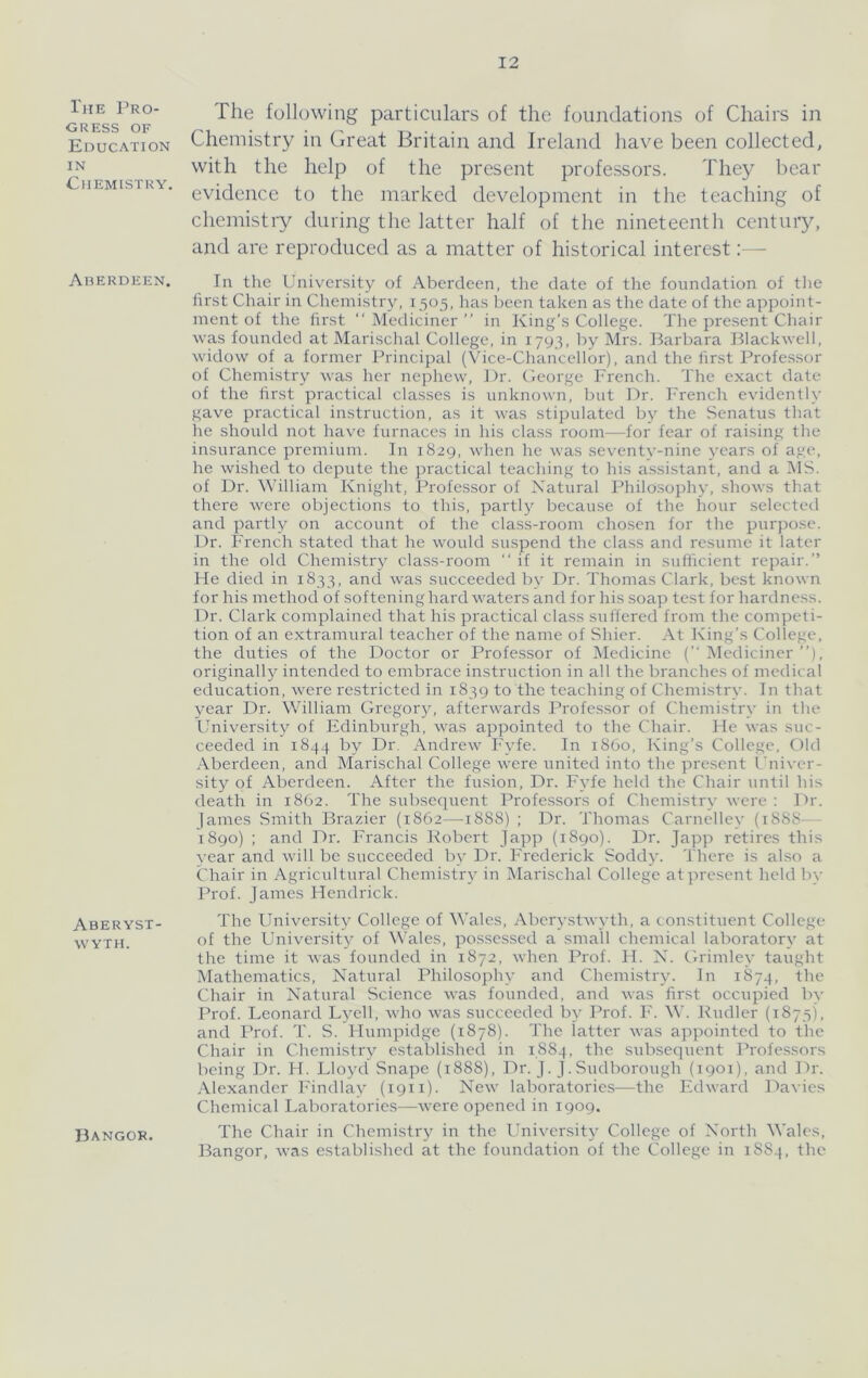 I'jiE Pro- gress OF Education IN Chemistry. Aherdeen. Aberyst- wyth. Bangor. The following particulars of the foundations of Chairs in Chemistry in Great Britain, and Ireland have been collected, with the help of the present professors. They bear evidence to the marked development in the teaching of chemistry during the latter half of the nineteenth century, and are reproduced as a matter of historical interest:— In the University of Aberdeen, the date of the foundation of tlie first Chair in Chemistry, 1505, lias lieen taken as the date of the appoint- ment of the first “ Mediciner ” in King’s College. The present Chair was founded at Marischal College, in 1793, by Mrs. Barbara Blackwell, widow of a former Principal (\Tce-Chancellor), and the first Profe.s.sor of Chemistry was her nephew. Dr. George French. The exact date of the first practical classes is unknown, but Dr. French evidently gave practical instruction, as it was stipulated by the Senatus that he should not have furnaces in his class room—for fear of raising the insurance premium. In 1829, when he was seventy-nine years of age, he wished to depute the practical teaching to his assistant, and a IMS. of Dr. William Knight, Professor of Natural Philosophy, shows that there were objections to this, partly because of the hour selected and partly on account of the cla.ss-room chosen for the purpose. Dr. French stated that he would suspend the class and resume it later in the old Chemistry class-room “if it remain in sufficient repair.” He died in 1833, and was succeeded by Dr. Thomas Clark, best known for his method of softening hard waters and for his soap test for hardness. Dr. Clark complained that his practical class suffered from the competi- tion of an extramural teacher of the name of Shier. At King’s College, the duties of the Doctor or Pi'ofe.ssor of Medicine (’’Mediciner’’), originall}^ intended to embrace instruction in all the branches of medical education, were restricted in 1839 to the teaching of Chemistry. In that year Dr. William Gregory, afterwards Professor of Chemistry in the University of Edinburgh, was appointed to the Chair. He was suc- ceeded in 1844 by Dr. Andrew Fyfe. In i860. King’s College, Old Aberdeen, and Marischal College were united into the present Univer- sity of Aberdeen. After the fusion. Dr. Fyfe held the Chair until his death in 1862. The subsequent Professors of Chemistry were : Dr. James Smith Brazier (1862—1888) ; Dr. Thomas Carnelley (18S8—- i8go) : and Dr. Francis Robert Japp (1890). Dr. Japp retires this year and will be succeeded bv Dr. Frederick Soddy. There is also a Chair in Agricultural Chemistry in Marischal College at present held by Prof. James Hendrick. The University College of Wales, Aberystwyth, a constituent College of the University of Wales, possessed a small chemical laboratory at the time it was founded in 1872, when Prof. H. N. Grimley taught Mathematics, Natural Philosophy and Chemistry. In 1874, the Chair in Natural Science was founded, and was first occupied by Prof. Leonard Lyell, who was succeeded by ITof. F. W. Rudler (1875), and Prof. T. S. Humpidge (1878). The iatter was appointed to the Chair in Chemistry established in 1,884, the subsequent Professors being Dr. H. Lloyd Snape (1888), Dr. J. J.Sudborough (igoi), and Dr. .Vlexander I'indlay (1911). New laboratories—the Edward Davies Chemical Laboratories—were opened in 1909. The Chair in Chemistry in the University College of North Wales, Bangor, was established at the foundation of the College in 1884, the