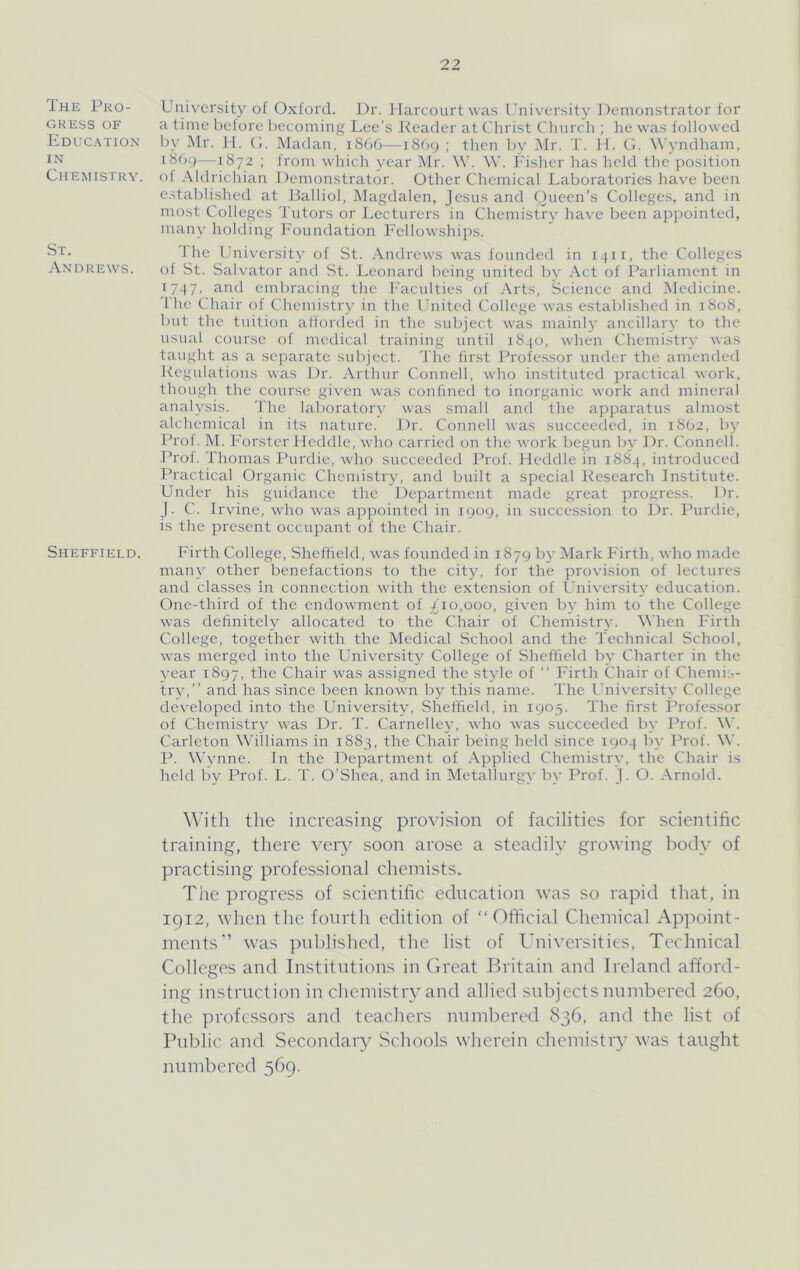 The Pro- gress OF Education IN Chemistry. St. Andrews. Sheffield. University of Oxford. J)r. Harcourtwa.s iTiiversity J)enionstrator for a time before becoming Lee’s Reader at Christ Church ; he was followed by Mr. 11. C. Madan, iS66—i8(jy ; then by i\lr. T. H. C. ^\’vndham, i8()y—1872 ; from which year Mr. W. W. Fisher has held the position of Aldrichian Demonstrator. Other Chemical Laboratories have been e.stablished at Ralliol, Magdalen, Jesus and Queen’s Colleges, and in most Colleges Tutors or Lecturers in Chemistry have been appointed, many holding I’onndation Fellowships. 1 he University of St. Andrews was founded in i^ii, the Colleges ot St. Salvator and St. Leonard being united by Act of Parliament in 17-17. embracing the Faculties of Arts, Science and Medicine. '1 he Chair of Chemistry in the United College was established in 1808, but the tuition afforded in the sidiject was mainly ancillary to the usual course of medical training until 1840, when Chemistry was taught as a sejiarate subject. The iir.st Professor under the amended Regulations was Dr. Arthur Connell, who instituted practical work, though the course given was confined to inorganic work and mineral analysis. I'he laboratory was small and the apparatus almost alchemical in its nature. Dr. Connell was succeeded, in 1SO2, by Prof. M. Forster Heddle, who carried on the work begun by Dr. Connell. Prof. Thomas Purdie, who succeeded Prof. Heddle in 188Q, introduced Practical Organic Chemistry, and built a special Jiesearch Institute. Under his guidance the Department made great progress. Dr. J. C. Irvine, who was appointed in 1909, in succession to Dr. Purdie, is the present occupant of the Chair. Firth College, Sheffield, w'as founded in 1879 bj' Mark Firth, who made many other benefactions to the city, for the provision of lectures and classes in connection with the extension of University education. One-third of the endowment of £10,000, given by him to the College was definitely allocated to the Chair of Chemistry. When Firth College, together with the Medical School and the Technical School, was merged into the University College of Sheffield by Charter in the year 1897, the Chair was assigned the style of “ Firth Chair of Chemis- trjg” ami has since been known by this name. The University College developed into the University, Sheffield, in 1905. The first Professor of Chemistry was Dr. T. Carnelley, who was succeeded by Prof. W. Carleton Williams in 1883, the Chair being held since 1904 by Prof. \\'. P. \Vynne. In the Department of Applied Chemistry, the Chair is held by Prof. L. T. O’Shea, and in Metallurgy by Prof. J. O. Arnold. ^^dth the increasing provision of facilities for scientific training, there very soon arose a steadily growing body of practising professional chemists- The progress of scientific education was so rapid that, in 1912, when the fourth edition of “Official Chemical Appoint- ments” was published, the list of Universities, Technical Colleges and Institutions in Great Britain and Ireland afford- ing instruction in chemistry and allied snhjeets numbered 260, the jirofessors and teachers numbered 836, and the list of Public and Secondary Schools wherein chemistry was taught numbered 569.